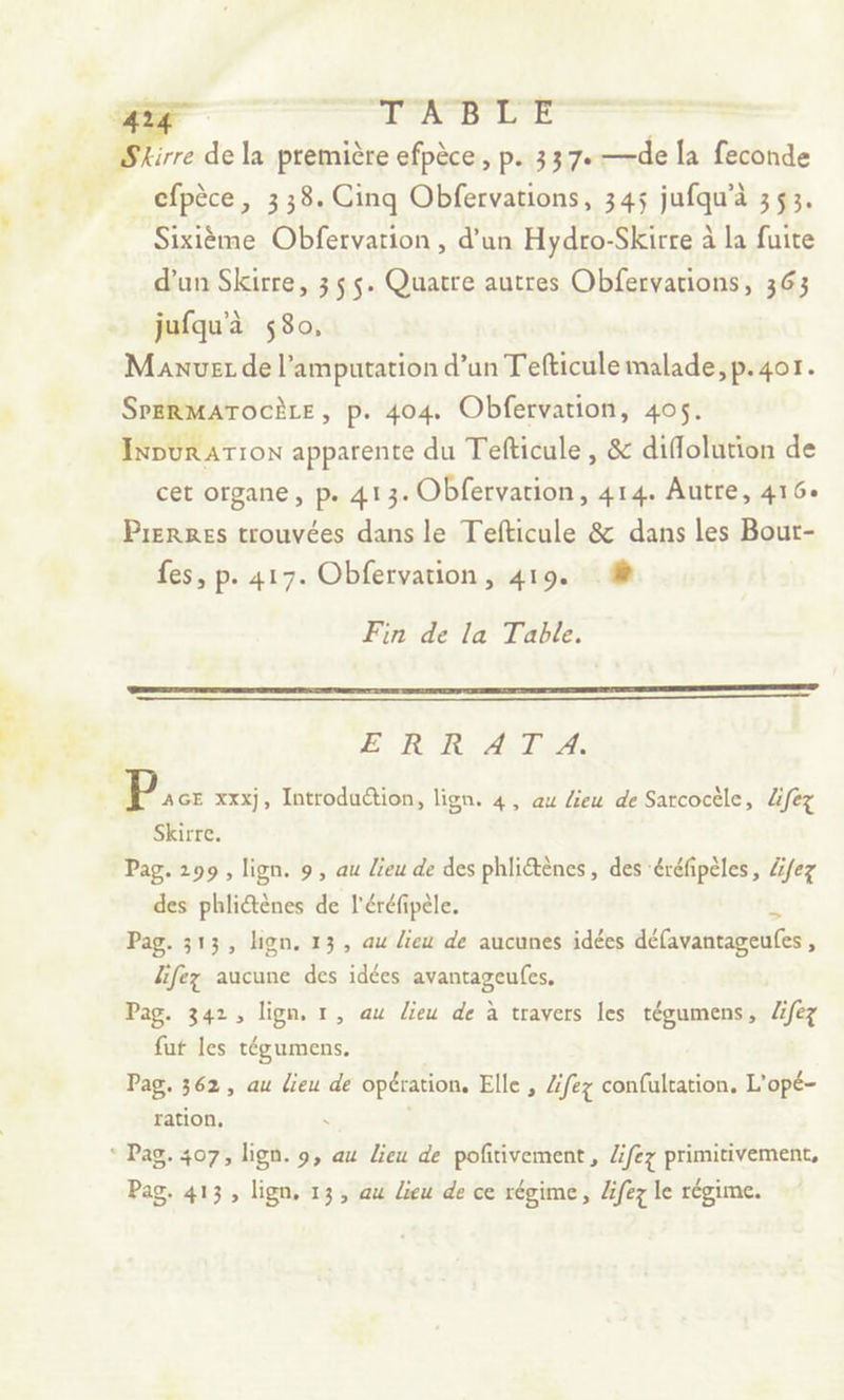 _ cfpèce, 338. Cinq Obfervations, 345 jufqu'à 353. Sixième Obfervarion , d’un Hydro-Skirre à la fuite d’un Skirre, 355. Quatre autres Obfervations, 363 jufqu'à 580, Maxnuez de l’amputation d’un Tefticule malade, p.401. SrERMATOCÈLE, p. 404. Obfervation, 405. IRDURATION apparente du Tefticule , & diflolution de cet organe, p. 413. Obfervation, 414. Autre, 416: Prerres trouvées dans le Tefticule & dans les Bour- fes, p. 417. Obfervation, 419. # Fin de la Table. E, R'R- A TEA. Skirre. Pag. 299, lign. 9, au Lieu de des phlictènes , des éréfipèles, Zfez des phliétènes de l'éréfipèle. Pag. 313, lign. 13, au lieu de aucunes idées délavantageufes lifez aucune des idées avantageufes. Pag. 342, lign, 1, au lieu de à travers les tégumens, lifez fut les tégumens. Pag. 362, au lieu de opération, Elle , Zfez confultation. L'opé- ration, ° Pag. 407, lign. 9, au Lieu de pofitivement , Zifez primitivement, Pag. 413, lign. 13, au lieu de ce régime, lfez le régime.