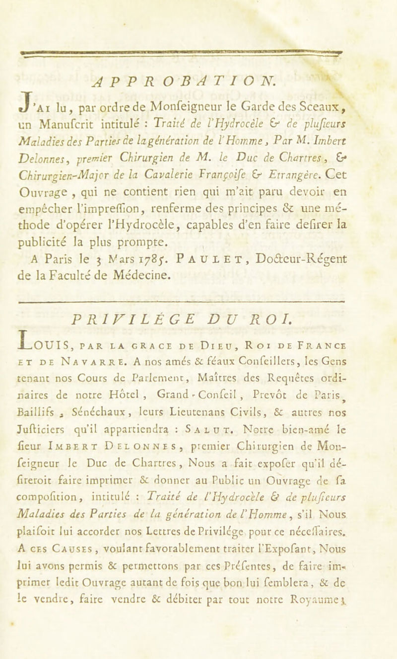 ANRAPIRNO BAT IP ONN,. née lu, par ordre de Monfeigneur le Garde des Sceaux, un Manufcrit intitulé : Traité de l'Hydrocèle &amp; de plufieurs Maladies des Parties de lagénération de l'Homme, Par M. Imbert Delonnes, premier Chirurgien de M. le Duc de Chartres, € Chirurgien-Major de la Cavalerie Françoife &amp; Etrangère. Cet Ouvrage , qui ne contient rien qui m'ait paru devoir en empêcher l'imprefion, renferme des principes &amp; une mé- thode d'opérer l'Hydrocèle, capables d’en faire defirer la publicité la plus prompte. A Paris le 3 Mars 178$. PAULET, Doéeur-Régent de la Faculté de Médecine. PRÉC EICES DIU TO Louis. PAR LA GRACE DE Dieu, RO1ï DE FRANCE ET DE NAVARRE. À nos amés &amp; féaux Confeillers, les Gens tenant nos Cours de Parlement, Maîtres, des Requêtes ordi- naires de notre Hôtel, Grand-Confeil, Prevôt de Paris, Baillifs ; Sénéchaux, leurs Lieutenans Civils, &amp; autres nos Jufticiers qu'il appartiendra : Sazur. Notre bien-amé Île fieur IMBERT DELONNES, premier Chirurgien de Mox- feigneur le Duc de Chartres, Nous a.fait expofer qu'il dé- fireroit faire imprimer &amp; donner au Public un Ouvrage de fa compofition, intitulé : Traité de l'Hydrocèle &amp; de plufieurs Maladies des Parties de la génération de l'Homme, s'il Nous plaifoit lui accorder nos Lettres de Privilége, pour ce néceffaires. À ces Causes, voulant favorablement traiter l'Expofant, Nous Jui avons permis &amp; permettons par ces Préfentes, de faire im primer ledit Ouvrage autant de fois que bon lui femblera, &amp; de le vendre, faire vendre &amp; débiter par tout notre Royaumez