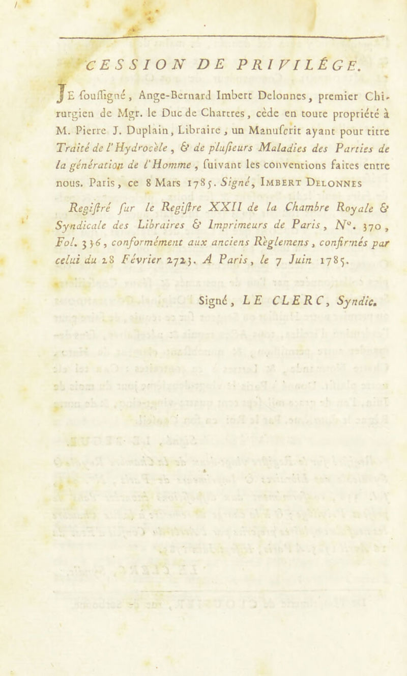 : CESSION DE PRIPILÉGE. E {oufligné, Ange-Bernard Imbert Delonnes, premier Chi. rargien de Mgr. le Duc de Chartres, cède en toure propriété à M. Pierre J. Duplain, Libraire ; un Manufctit ayant pour titre Traité de lHydrocèle, &amp; de plufieurs Maladies des Parties de la génération de l'Homme , fuivane les conventions faites entre nous. Paris, ce 8 Mars 1785. Signé, IMBERT DELONNES ” … Regiffré fur Le Regifre XXII de la Chambre Royale &amp; # _ Syndicale des Libraires &amp; Imprimeurs de Paris, N°. 370, » Fol, 336, conformément aux anciens Règlemens , confirmés par = celui du 28 Février 2723. À Paris, le 7 Juin 1785. + LL Signé, LE CLERC, Syndic,