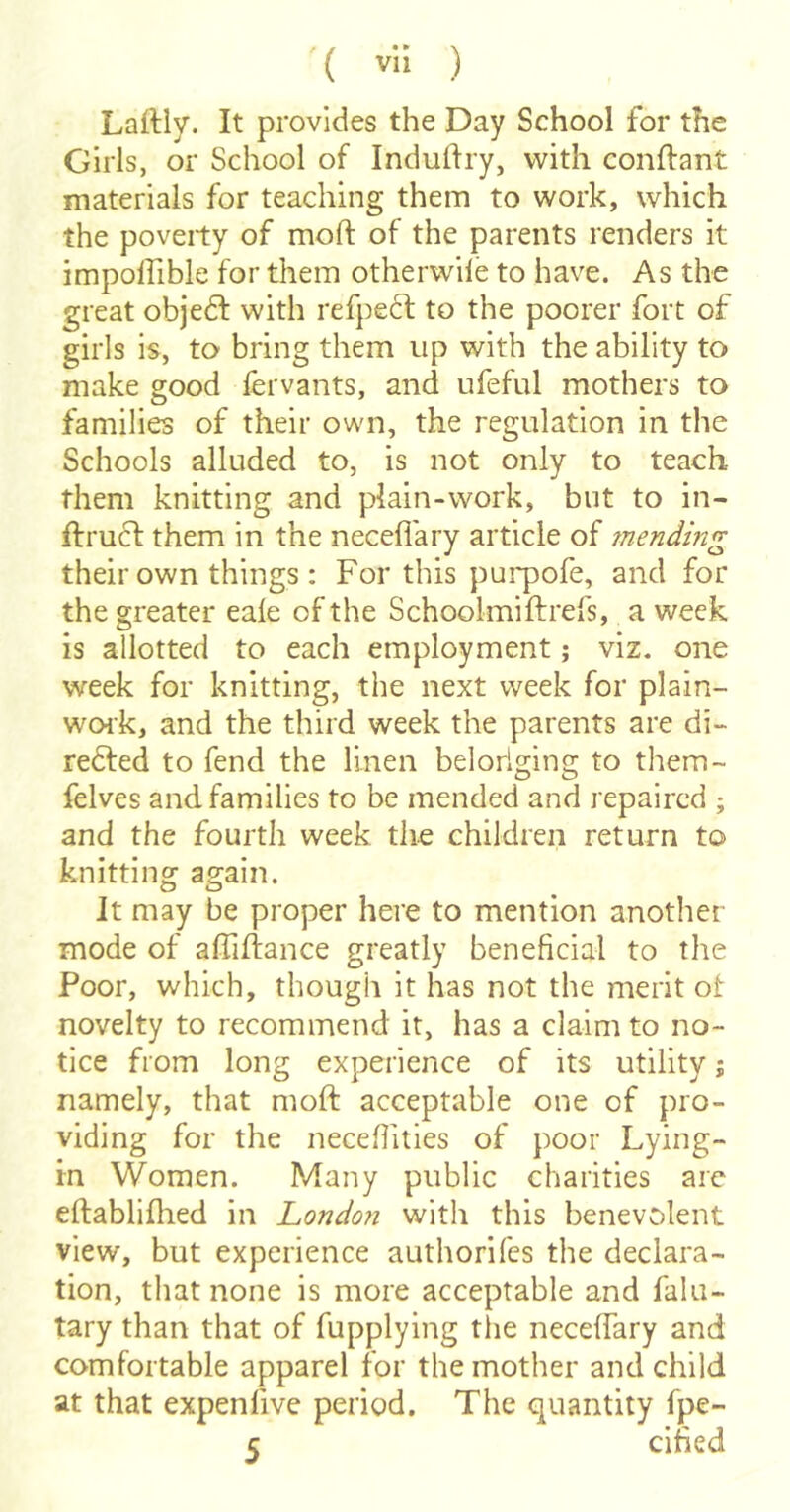 Laftly. It provides the Day School for the Girls, or School of Induftry, with conftant materials for teaching them to work, which the poverty of moft of the parents renders it impolfible for them otherwile to have. As the great objedl with refpedt to the poorer fort of girls is, to bring them up with the ability to make good fei vants, and ufeful mothers to families of their own, the regulation in the Schools alluded to, is not only to teach them knitting and plain-work, but to in- ftrucl them in the neceflary article of 7nending their own things : For this pui'pofe, and for the greater eale of the Schoolmiftrefs, a week is allotted to each employment; viz. one week for knitting, the next week for plain- work, and the third week the parents are di- rected to fend the linen belorlging to them- felves and families to be mended and repaired ; and the fourth week the children return to knitting again. It may be proper here to mention another mode of affiftance greatly beneficial to the Poor, which, though it has not the merit of novelty to recommend it, has a claim to no- tice from long experience of its utility j namely, that moft acceptable one of pro- viding for the necefiities of poor Lying- in Women. Many public charities arc eftablifhed in Londo?i with this benevolent view, but experience authorifes the declara- tion, that none is more acceptable and falu- tary than that of fupplying the neceftary and comfortable apparel for the mother and child at that expenfive period. The quantity fpe- c cified