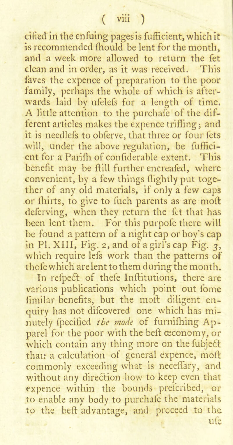 cified in the enfuing pages is fufficient, which it is recommended fhould be lent for the month, and a week more allowed to return the fet clean and in order, as it was received. This laves the expence of preparation to the poor family, perhaps the whole of which is after- wards laid by ufelefs for a length of time. A little attention to the purchafe of the dif- ferent articles makes the expence triflings and it is needlefs to obferve, that three or four fets will, under the above I'egulation, be fuffici- ent for a Parifh of confiderable extent. This benefit may be ftill further encreafed, where convenient, by a few things (lightly put toge- ther of any old materials, if only a few caps or (hilts, to give to fuch parents as are mod deferving, when they return the fet that has been lent them. For this purpofc there will be found a pattern of a night cap or boy’s cap in PI. XIll, Fig. 2, and of a girl’s cap Fig. 3, which require lefs work than the patterns of thofe which are lent to them during the month. In refpedt of thefe Inftitutions, there are various publications which point out fome limilar benefits, but the moil diligent en- quiry has not difcovered one which has mi- nutely fpecified the mode of furnifhing Ap- parel for the poor with the bed osconomy, or which contain any thing more on the fubjedl than a calculation of general expence, mod commonly exceeding what is neceflary, and without any dire6tion how to keep even that expencc within the bounds prefciibed, or to enable any body to purchafe the materials to the bed advantage, and proceed to the