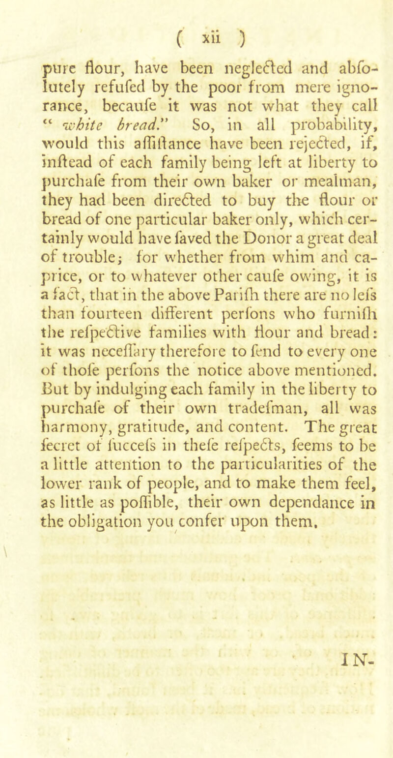 pure flour, have been negle6lecl and abfo- lutely refufed by the poor from mere igno- rance, becaufe it was not what they call “ 'ii'hite bread. So, in all probability, would this aflirtance have been rejected, if, inflead of each family being left at liberty to ])urchare from their own baker or meahnan, they had been dire6fed to buy the flour or bread of one particular baker only, which cer- tainly would have faved the Donor a great deal of trouble; for whether from whim and ca- price, or to whatever other caufe ow'ing, it is a faCf, that in the above Paiifh there are no lefs than fourteen different perfons who furniffi the refpe6live families with flour and bread: it was neceflary therefore to fend to every one of thofe perfons the notice above mentioned. But by indulging each family in the liberty to purchafe of their own tradefman, all was harmony, gratitude, and content. The great fecret of I'uccefs in thefe refpe6fs, feems to be a little attention to the particularities of the lower rank of people, and to make them feel, as little as poffible, their own dependance in the obligation you confer upon them. IN-