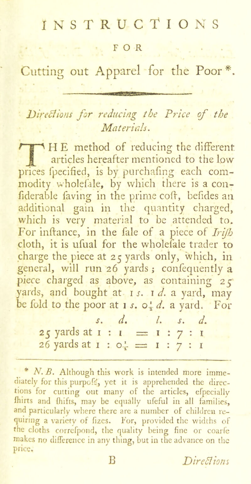 INSTRUCTIONS - • FOR ... Cutting out Apparel for the Poor JJire^ions for reducing the Price of the Materials. TH E method of reducing the different articles hereafter mentioned to the low- prices fpecifieci, is by purchafing each com- modity wholef.de, by which there is a con- fiderable faving in the prime coff, befides an additional gain in the quantity charged, which is very matei'ial to be attended to. For inftance, in the fale of a piece of Irijh cloth, it is ufual for the wholefale trader to charge the piece at 25 yards only, vvhich, in general, will run 26 yards j confequently a piece charged as above, as containing 25' yards, and bought at j s. 1 d. a yard, may be fold to the poor at i s. oF d. a yard. For s. d, 1. s. d. 25 yards at i : i =1:7:1 26 yards at i : o-'- = i : 7 : i * N. B. Although this work is intended more imme- diately for this purpoft;, yet it is apprehended the direc- tions for cutting out many of the articles, efpeciallv fhirts and (hifts, may be equally ufeful in all families, and particularly where there are a number of children re- quiring a variety of fizcs. For, provided the widths of the cloths correfpond, the quality being fine or coarle makes no difference in any thing, but in the advance on the price. B Diredlions