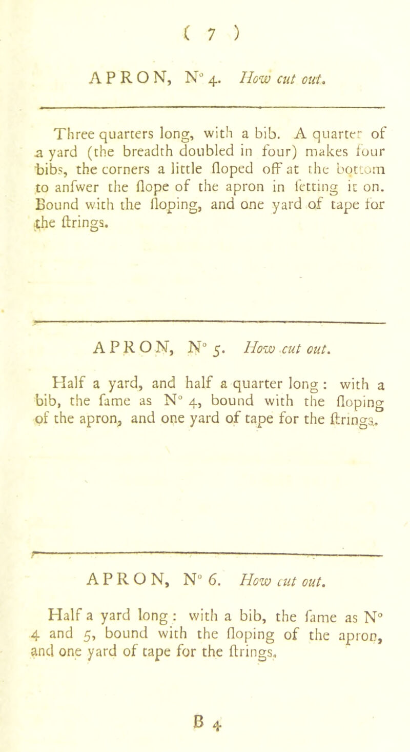 APRON, N'’ 4. How cut out. Three quarters long, with a bib. A quarter of a yard (the breadth doubled in four) makes tour t)ibs, the corners a little floped off at the bottom to anfwer the Hope of the apron in fetting it on. Bound with the Hoping, and one yard of tape for the ftrings. APRON, N“5. How ■cut cut. Half a yard, and half a quarter long : with a bib, the fame as N° 4, bound with the Hoping of the apron, and one yard of tape for the firings,. r~ ■■ ■ APRON, N° 6. How cut out. Half a yard long : with a bib, the fame as N° 4 and 5, bound with the Hoping of the apron, and one yard of tape for the Hrings,