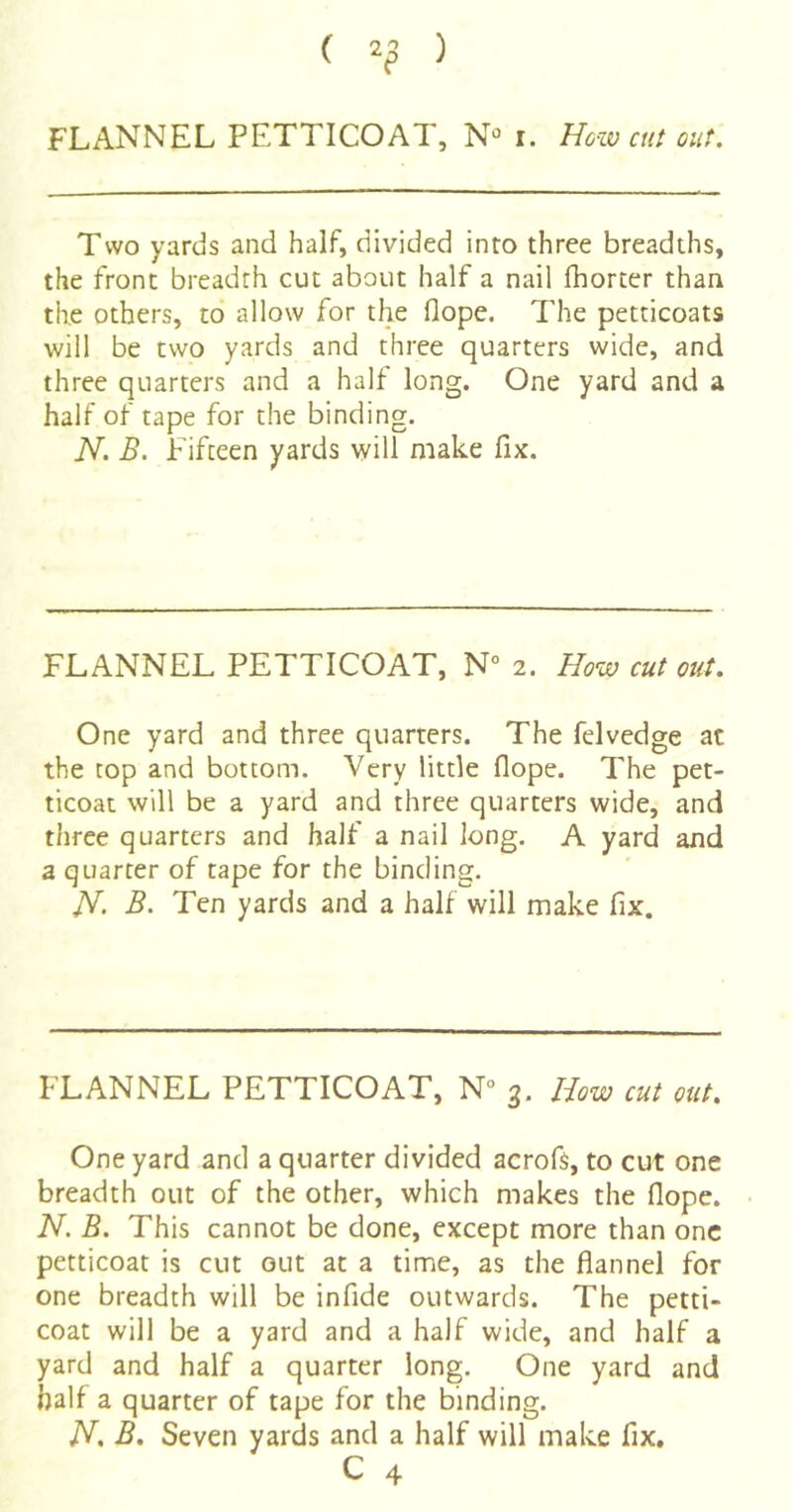 ( 2^ ) FLANNEL PETTICOAT, N*’ i. How cut out. Two yards and half, divided into three breadths, the front breadth cut about half a nail fhorter than the others, to allow for the flope. The petticoats will be two yards and three quarters wide, and three quarters and a half long. One yard and a half of tape for the binding. N. B. Fifteen yards will make fix. FLANNEL PETTICOAT, N° 2. How cutout. One yard and three quarters. The felvedge at the top and bottom. Very little flope. The pet- ticoat will be a yard and three quarters wide, and three quarters and half a nail long. A yard and a quarter of tape for the binding. B. Ten yards and a half will make fix. FLANNEL PETTICOAT, N° 3. How cut out. One yard and a quarter divided acrofs, to cut one breadth out of the other, which makes the flope. N. B. This cannot be done, except more than one petticoat is cut out at a time, as the flannel for one breadth will be infide outwards. The petti- coat will be a yard and a half wide, and half a yard and half a quarter long. One yard and half a quarter of tape for the binding. H, B. Seven yards and a half will make fix.