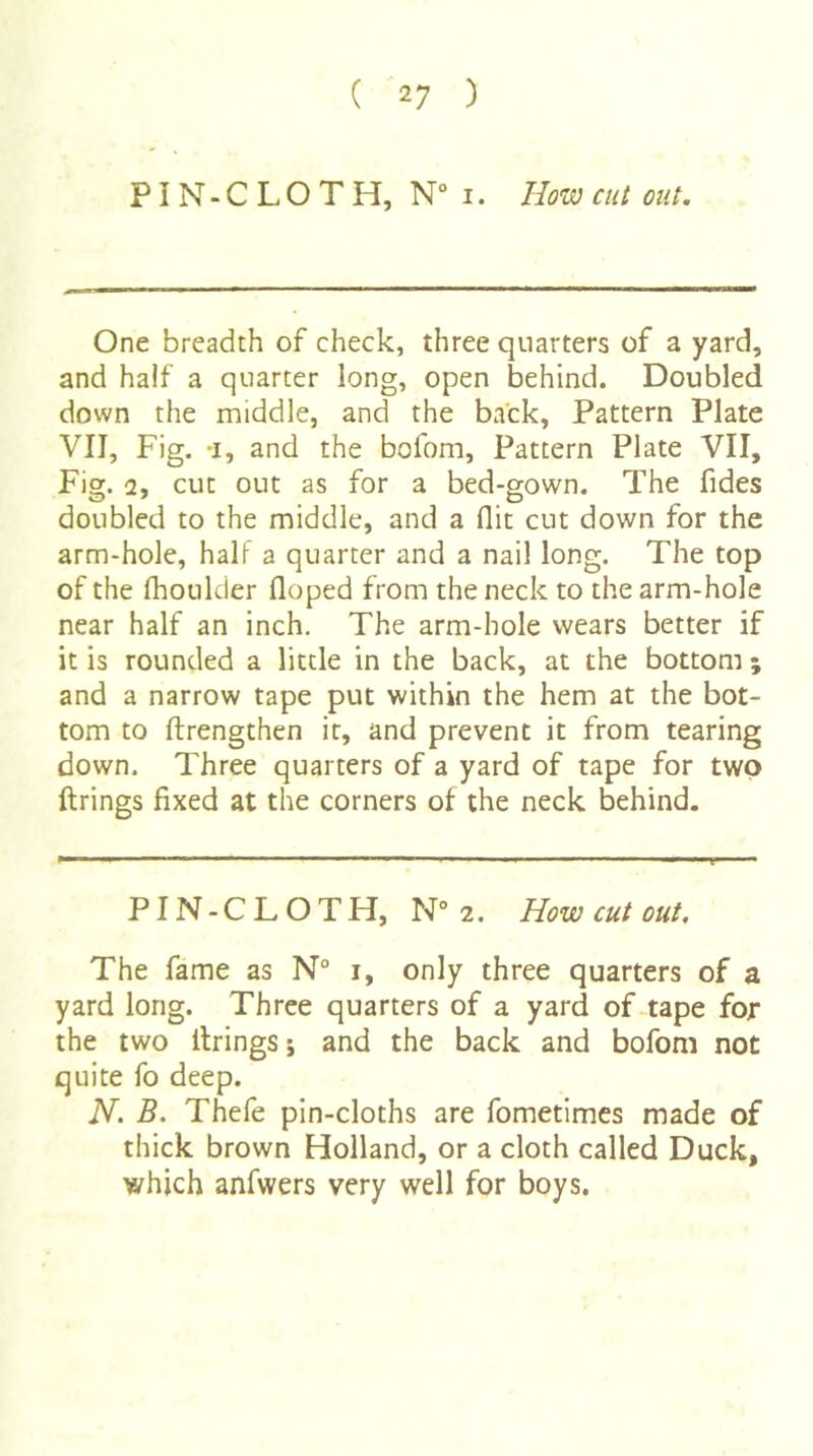 PI N - C L O T H, N° I. How cut out. One breadth of check, three quarters of a yard, and half a quarter long, open behind. Doubled down the middle, and the back, Pattern Plate VII, Fig. -I, and the bofom. Pattern Plate VII, Fig. 2, cut out as for a bed-gown. The fides doubled to the middle, and a flit cut down for the arm-hole, half a quarter and a nail long. The top of the fhoulder floped from the neck to the arm-hole near half an inch. The arm-hole wears better if it is rounded a little in the back, at the bottom ; and a narrow tape put within the hem at the bot- tom to ftrengthen it, and prevent it from tearing down. Three quarters of a yard of tape for two ftrings fixed at the corners of the neck behind. PIN-C L O TH, N° 2. How cut out. The fame as N° i, only three quarters of a yard long. Three quarters of a yard of-tape for the two firings 5 and the back and bofom not quite fo deep. N. B. Thefe pin-cloths are fometimes made of thick brown Holland, or a cloth called Duck, which anfwers very well for boys.