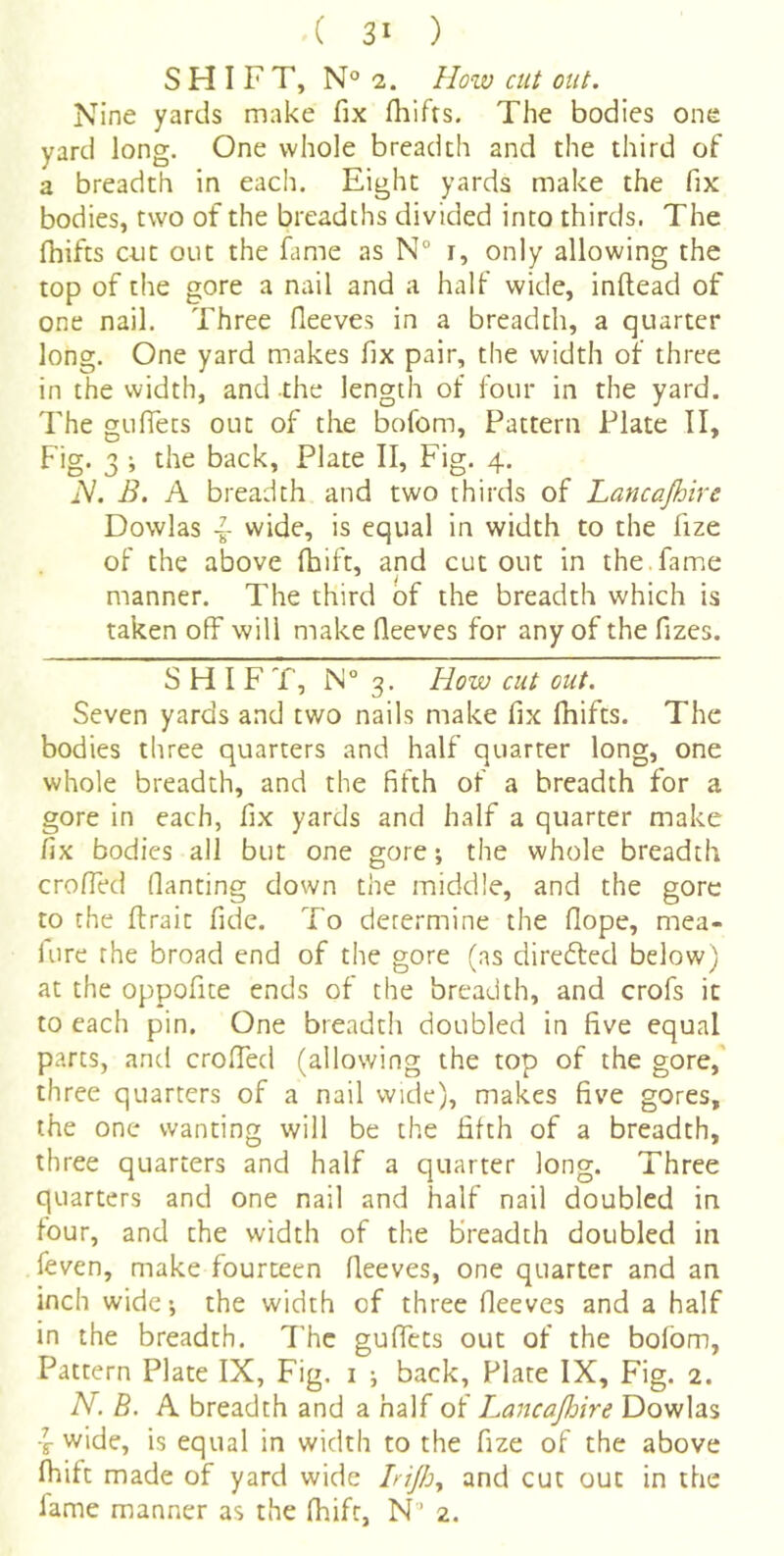 SHIFT, N® 2. Hozv cut out. Nine yards make fix fliifts. The bodies one yard long. One whole breadth and the third of a breadth in each. Eight yards make the fix bodies, two of the breadths divided into thirds. The fhifts C4.it out the fiime as N° r, only allowing the top of the gore a nail and a half wide, inftead of one nail. Three fleeves in a breadth, a quarter long. One yard makes fix pair, the width of three in the width, and -the length of four in the yard. The guffets out of the bofom. Pattern Plate II, Fig. 3 ; the back, Plate II, Fig. 4, iV. B. A breadth and two thirds of Lancajhire Dowlas ~ wide, is equal in width to the fize of the above fhift, and cutout in the.fame ^ i manner. The third of the breadth which is taken off will make fleeves for any of the fizes. SHIFT, 1N° 3. How cut out. Seven yards and two nails make fix fhifts. The bodies three quarters and half quarter long, one whole breadth, and the fifth of a breadth for a gore in each, fix yards and half a quarter make fix bodies all but one gore; the whole breadth eroded flanting down the middle, and the gore to the ftrait fide. To determine the flope, mea- lure the broad end of the gore (as directed below) at the oppofite ends of the breadth, and crofs it to each pin. One breadth doubled in five equal parts, and croffed (allowing the top of the gore,' three quarters of a nail wide), makes five gores, the one wanting will be the fifth of a breadth, three quarters and half a quarter long. Three quarters and one nail and half nail doubled in four, and the width of the breadth doubled in feven, make fourteen fleeves, one quarter and an inch wide; the width of three fleeves and a half in the breadth. The guffets out of the bofom, Pattern Plate IX, Fig. i ; back, Plate IX, Fig. 2. N. B. A breadth and a half of Lancajhire Dowlas ■f wide, is equal in width to the fize of the above fhift made of yard wide hijhy and cut out in the fame manner as the fhift, N’ 2.