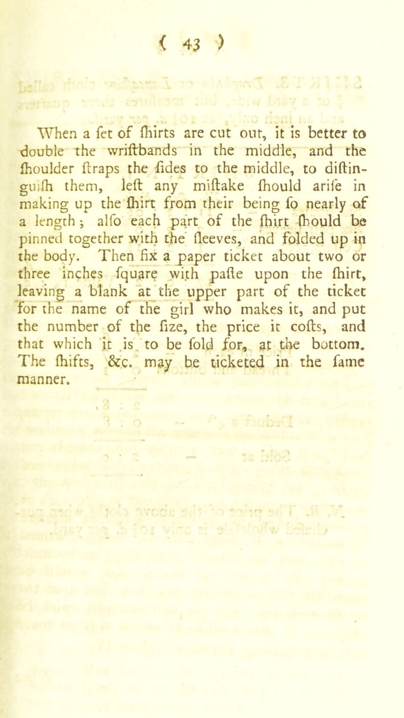 When a fet of fiiirts are cut out. It is better to double the wriftbands in the middle, and the fhoulder (traps the (ides to the middle, to diftin- guirti them, left any miftake (hould arife in making up the Ihirt from rheir being fo nearly of a length; alfo each part of the (hirt (hould be pinned together with the fteeves, and folded up in the body. Then fix a paper ticket about two or three inches fquare with pafte upon the (hirt, leaving a blank at'the upper part of the ticket for the name of the girl who makes it, and put the number of the fize, the price it cods, and that which it .is, to be fold for, at tlie bottom. The (hifts, &,c. may be ticketed in the fame manner.