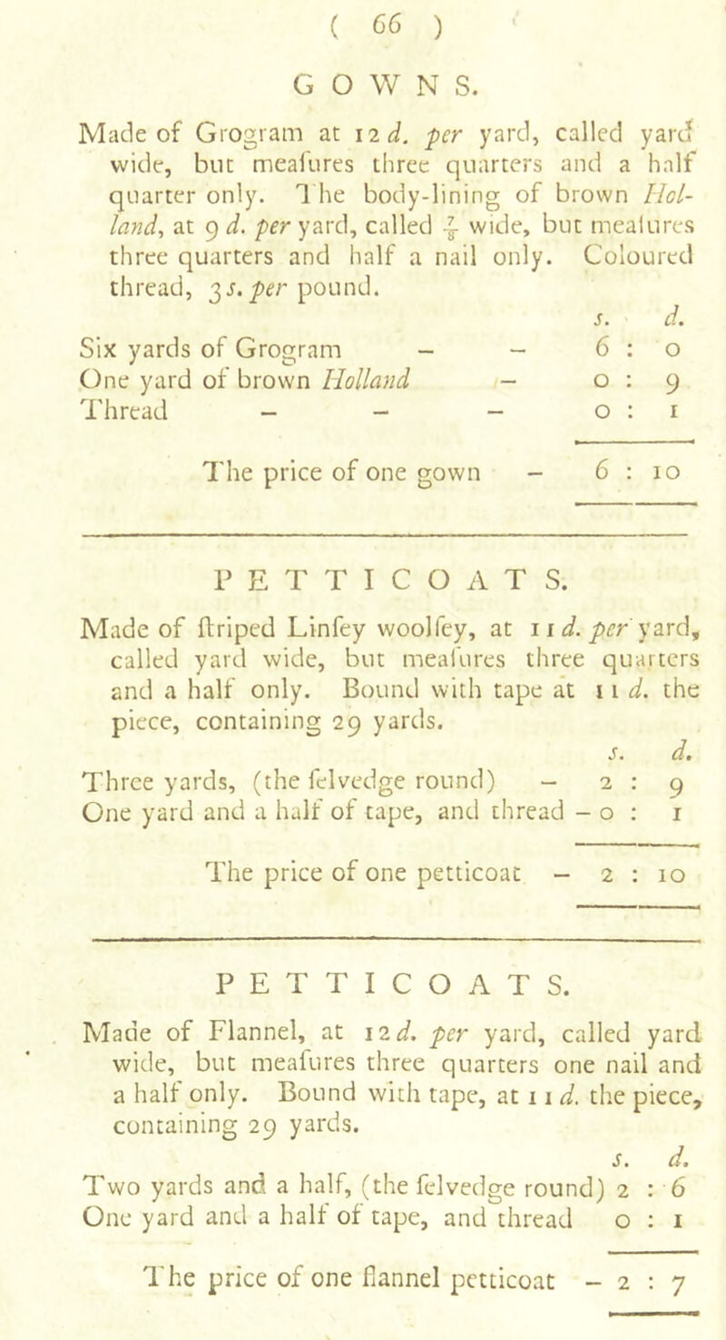 GOWN S. Made of Grogram at \2d. per yard, called yard wide, but mealiires three quarters and a half quarter only. 1 he body-lining of brown Hol- land^ at 9 d. per yard, called ^ wide, but mealures three quarters and half a nail only. Coloured thread, 3 j. pound. s. d. Six yards of Grogram - - 6 ; o One yard of brown Holland - 0:9 Thread - - - 0:1 The price of one gown - 6:10 PETTICOATS. Made of ftriped Linfey woolfey, at 11 d. per y2Lve\^ called yard wide, but meafures three quarters and a half only. Bound with tape at 11 the piece, containing 29 yards. S. dm Three yards, (the felvedge round) - 2:9 One yard and a half of tape, and thread - o ; i The price of one petticoat - 2 : 10 PETTICOATS. Made of Flannel, at 12 d. per yard, called yard wide, but mealures three quarters one nail and a half only. Bound with tape, at 11 the piece, containing 29 yards. S. dm Two yards and a half, (the felvedge round) 2 : 6 One yard and a halt of tape, and thread o : i The price of one flannel petticoat -2:7