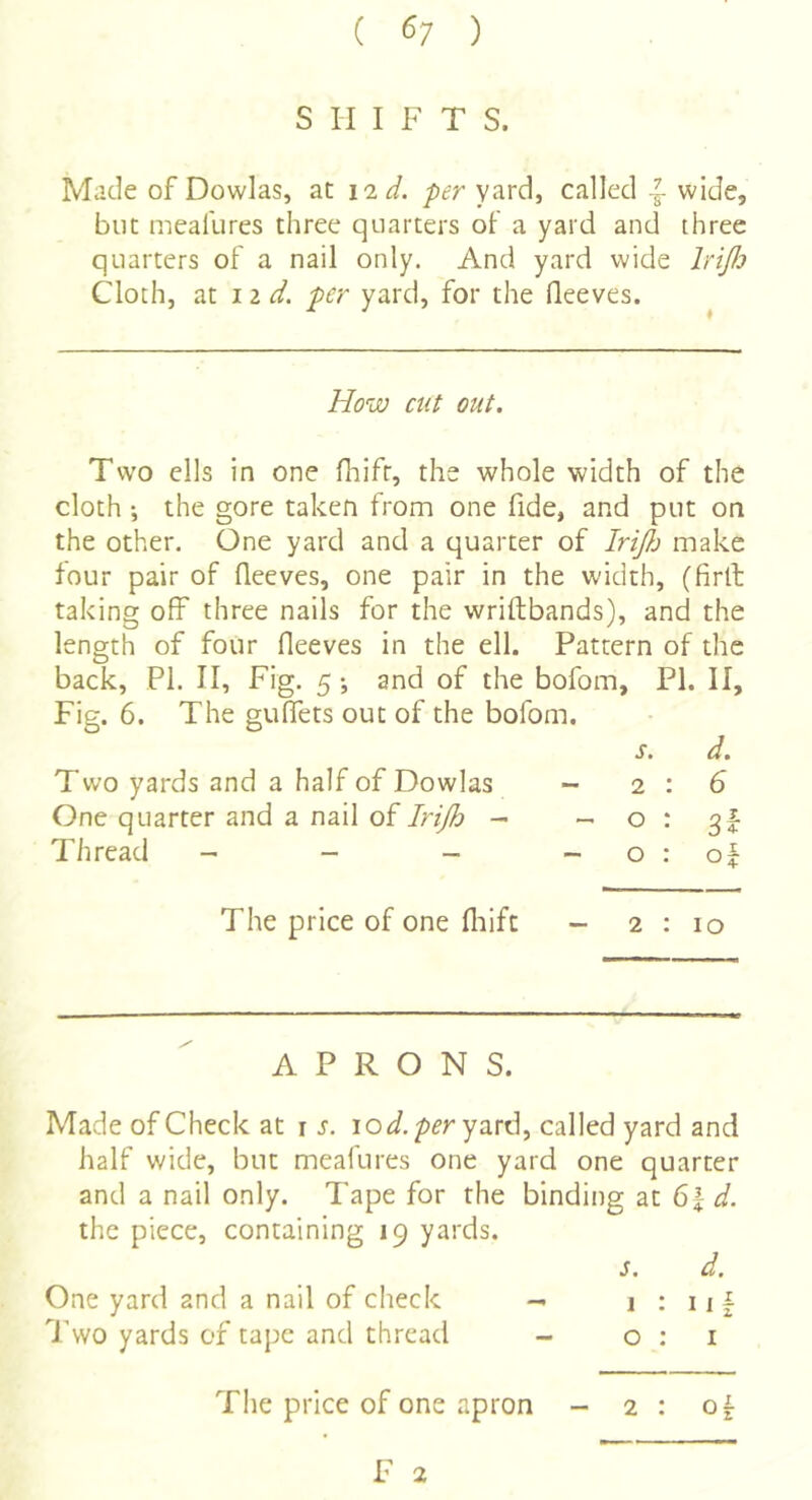 ( ^7 ) S II I F T S. Made of Dowlas, ac I'ld. per yard, called wide, blit meallires three quarters oF a yard and three quarters of a nail only. And yard wide IriJJj Cloth, at lid. per yard, for the Oeeves. How cut out. Two ells in one fliift, the whole width of the cloth •, the gore taken from one fide, and put on the other. One yard and a quarter of IriJ}j make four pair of fleeves, one pair in the width, (firlh taking off three nails for the wriftbands), and the length of four fleeves in the ell. Pattern of the back, PI. II, Fig. 5 *, and of the bofom, PI. II, Fig. 6. The guflfets out of the bofom. s. d. Two yards and a half of Dowlas ~ 2:6 One quarter and a nail of Irijh - o : Thread - - - - o : of The price of one fliifc - 2:10 APRONS. Made of Check at i j. yard, called yard and half wide, but meafures one yard one quarter and a nail only. Tape for the binding at 6| i. the piece, containing 19 yards. s. d, One yard and a nail of check — 1 : 11 f Two yards of tajie and thread - o : i The price of one apron - 2 : of F 2