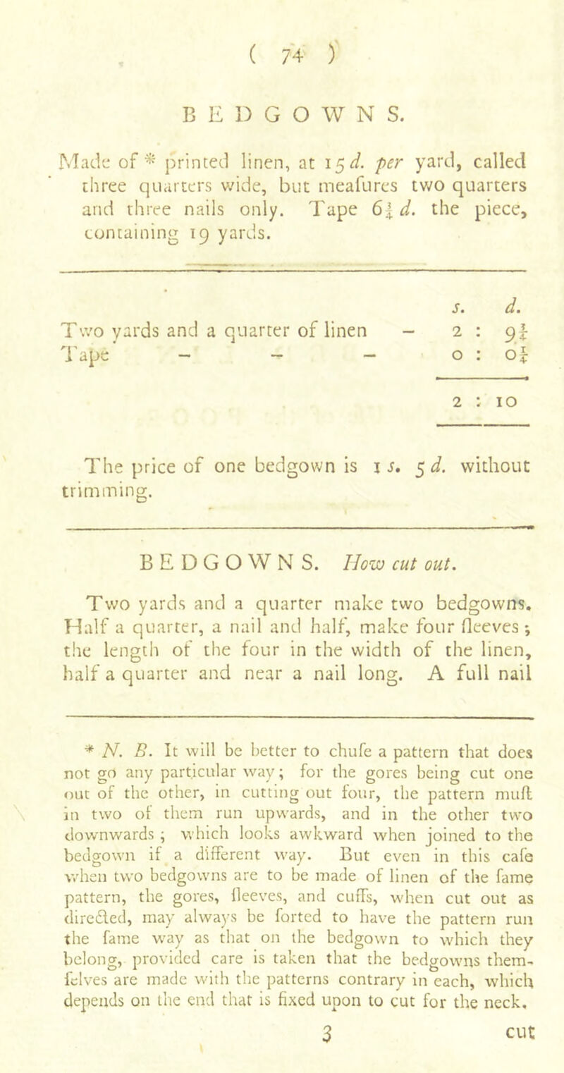 BEDGOWNS. Mad'j of * printed linen, at 15^/. per yard, called three quarters wide, but meafurcs two quarters and three nails only. Tape 6| d. the piece, containing 19 yards. s. d. Two yards and a quarter of linen - 2 : pi- d'ape - - - o : o|: 2 : 10 The price of one bedgown is is. ^ d. without trimming. BEDGOWNS. How cut out. Two yards and a quarter make two bedgowns. Half a quarter, a nail and half, make four Oeeves •, the length of the tour in the width of the linen, half a quarter and near a nail long. A full nail * N. B. It will be better to chufe a pattern that does not go any particular way; for the gores being cut one out of the other, in cutting out four, the pattern mull \ in two of them run upwards, and in the other two downwards ; which looks awkward when joined to the bedgown if a different way. But even in this cafe w'hen two bedgowns are to be made of linen of the fame pattern, the gores, lleeves, and cuffs, when cut out as direded, may always be forted to have the pattern run the fame W'ay as that on the bedgown to which they belong, provided care is taken that the bedgowns them- fclves are made with the patterns contrary in each, which depends on the end that is fixed upon to cut for the neck, 3 cut