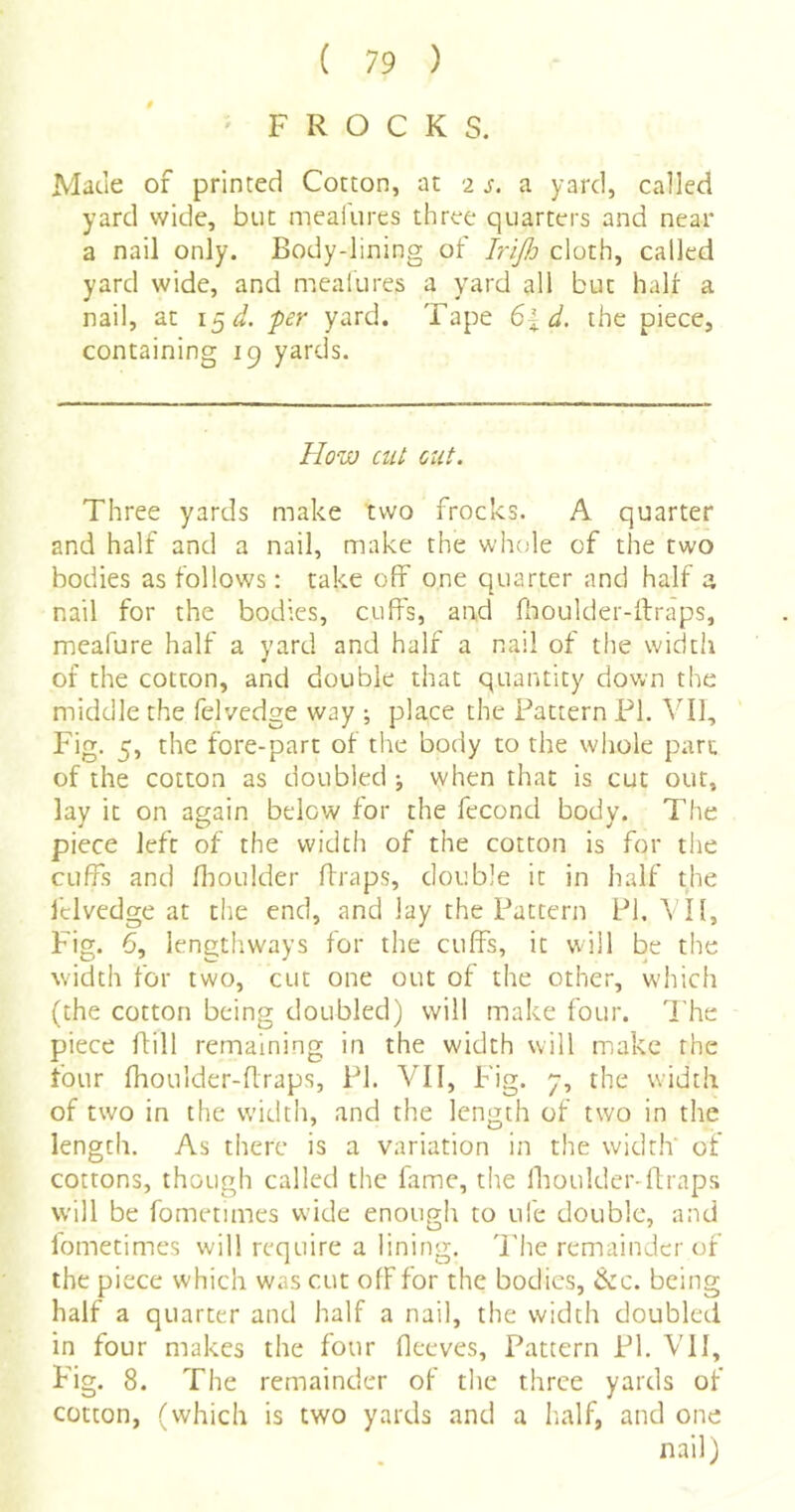 ' FROCKS. Made of printed Cotton, at 2 j-. a yard, called yard wide, but meafures three quarters and near a nail only. Body-lining of IriJJj cloth, called yard wide, and mealures a yard all but hair a nail, at 15J. -per yard. Tape 6%d. the piece, containing 19 yards. How cut, out. Three yards make two frocks. A quarter and half and a nail, make the whole of the two bodies as follows: take off one quarter and half a nail for the bodies, cuffs, and fhoulder-ilraps, meafure half a yard and half a nail of the width of the cotton, and double that quantity down the middle the felvedge way ; place the Pattern PI. VII, Fig. 5, the fore-part of the body to the whole part of the cotton as doubled ; when that is cut out, lay it on again below for the fecond body. The piece left of the width of the cotton is for the cuffs and flioulder ffraps, double it in half the Iclvedge at the end, and lay the Pattern PI, VIl, Fig. 6, lengthways for the cuffs, it will be the width for two, cut one out of the other, which (the cotton being doubled) will make four. The piece ffill remaining in the width will make the four fhoulder-flraps, PI. VII, Fig. y, the width of two in the width, and the length of two in the length. As there is a variation in the width of cottons, though called the fame, tire Ihoulder-ftraps will be fometimes wide enough to ufe double, and lometimes will require a lining. 'Phe remainder of the piece which was cut off for the bodies, &c. being half a quarter and half a nail, the width doubled in four makes the four fleeves. Pattern PI, VII, Fig. 8. The remainder of the three yards of cotton, (which is two yards and a Iialf, and one nail)