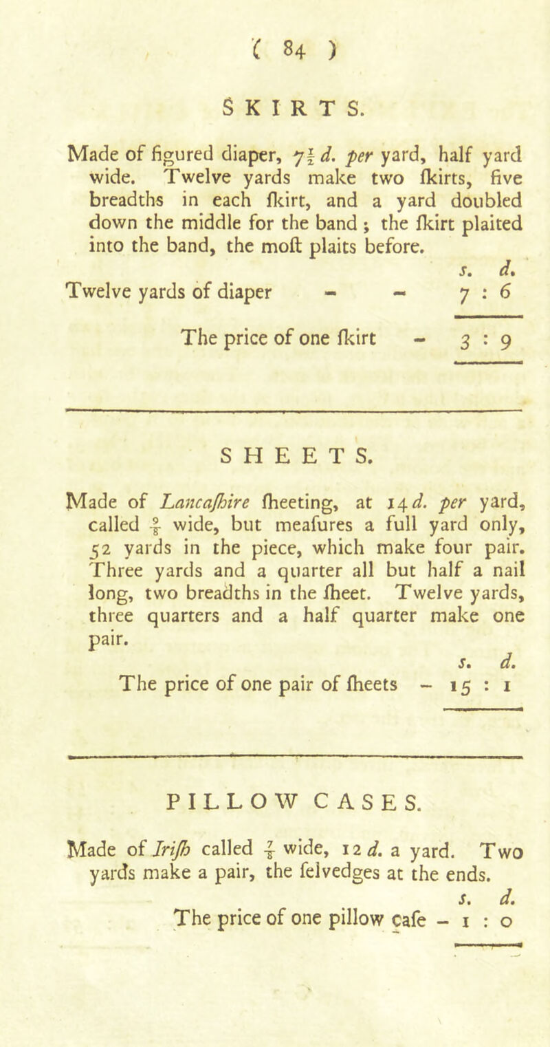 Skirts. Made of figured diaper, *jld. per yard, half yard wide. Twelve yards make two Ikirts, five breadths in each flcirt, and a yard doubled down the middle for the band ; the fkirt plaited into the band, the moft plaits before, s. d* Twelve yards of diaper - - 7:6 The price of one Ikirt - 3*9 SHEETS. Made of Lancajhire fheeting, at i4^d. per yard, called -I wide, but meafures a full yard only, 52 yards in the piece, which make four pair. Three yards and a quarter all but half a nail long, two breadths in the Iheet. Twelve yards, three quarters and a half quarter make one pair. s. d» The price of one pair of Iheets - 15 : i PILLOW CASES. Made of Irijh called ^ wide, 12 d. a. yard. Two yards make a pair, the feivedges at the ends. s. d. The price of one pillow cafe -1:0