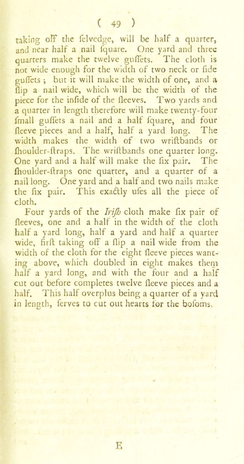 taking off the felvcdge, will be half a quarter, and near half a nail fquare. One yard and three quarters make the twelve gullets. The cloth is not wide enough for the width of two neck or fide gullets ; but it will make the width of one, and a flip a nail wide, which will be the width of the piece for the infide of the fleeves. Two yards and a quarter in length therefore will make twenty-four fmall guffets a nail and a half fquare, and four fleeve pieces and a half, half a yard long. The width makes the width of two wriftbands or Ihoulder-ftraps. The wriftbands one quarter long. One yard and a half will make the fix pair. The Ihoulder-ftraps one quarter, and a quarter of a nail long. One yard and a half and two nails make the fix pair. This exadlly ufes all the piece of cloth. Four yards of the Irijh cloth make fix pair of fleeves, one and a half in the width of the cloth half a yard long, half a yard and half a quarter wide, firft taking off a flip a nail wide from the width of the cloth for the eight fleeve pieces want- ing above, which doubled in eight makes theni half a yard long, and with the four and a half cut out before completes twelve fleeve pieces and a half. This half overplus being a quarter of a yard in length, ferves to cut out hearts for the bofoms.