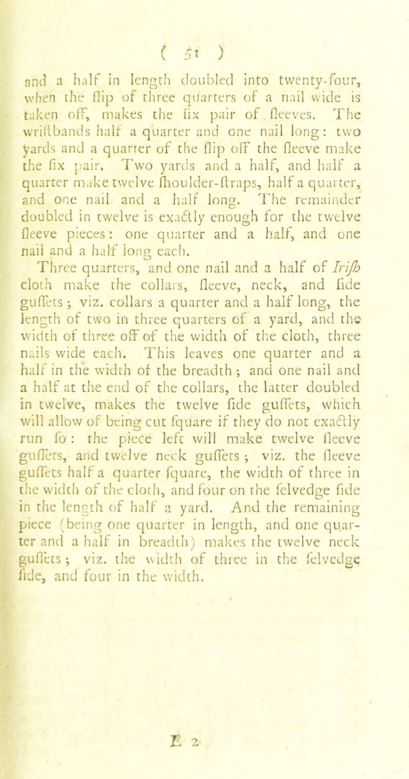 ( ) nnd a half in length doubled Into twenty-four, when the flip of three quarters of a nail wide is taken off, makes the lix pair of lleeves. The wrillbands half a quarter and one nail long: two yards and a quarter of the flip off the fleeve make the fix pair. Two yards and a half, and half a quarter make twelve fiioulder-ilraps, half a quarter, and one nail and a half long. Tfie remainder doubled in twelve is exadtly enough for the twelve fleeve pieces: one quarter and a half, and one nail and a half lono- each. Three quarters, and one nail and a half of Irijh cloth make the collars, fleeve, neck, and fide gulTets; viz. collars a quarter and a half long, the length of two in three quarters of a yard, and the width of three off of the width of the cloth, three nails wide each. This leaves one quarter and a half in the width of the breadth ; anci one nail and a half at the etid of the collars, the latter doubled in twelve, makes the twelve fide guffets, which will allow of being cut fquare if they do not cxaftly run fo : the piece left will make twelve fleeve guffets, and twelve neck guffets ; viz. the fleeve guffets half a quarter fquare, the width of three in the width of the cloth, and four on the fclvedge fide in the length of half a yard. And the remaining piece (being one quarter in length, and one quar- ter and a half in breadth) makes the twelve neck guflets -, viz. the width of three in the felvedg^ fide, and four in the width.