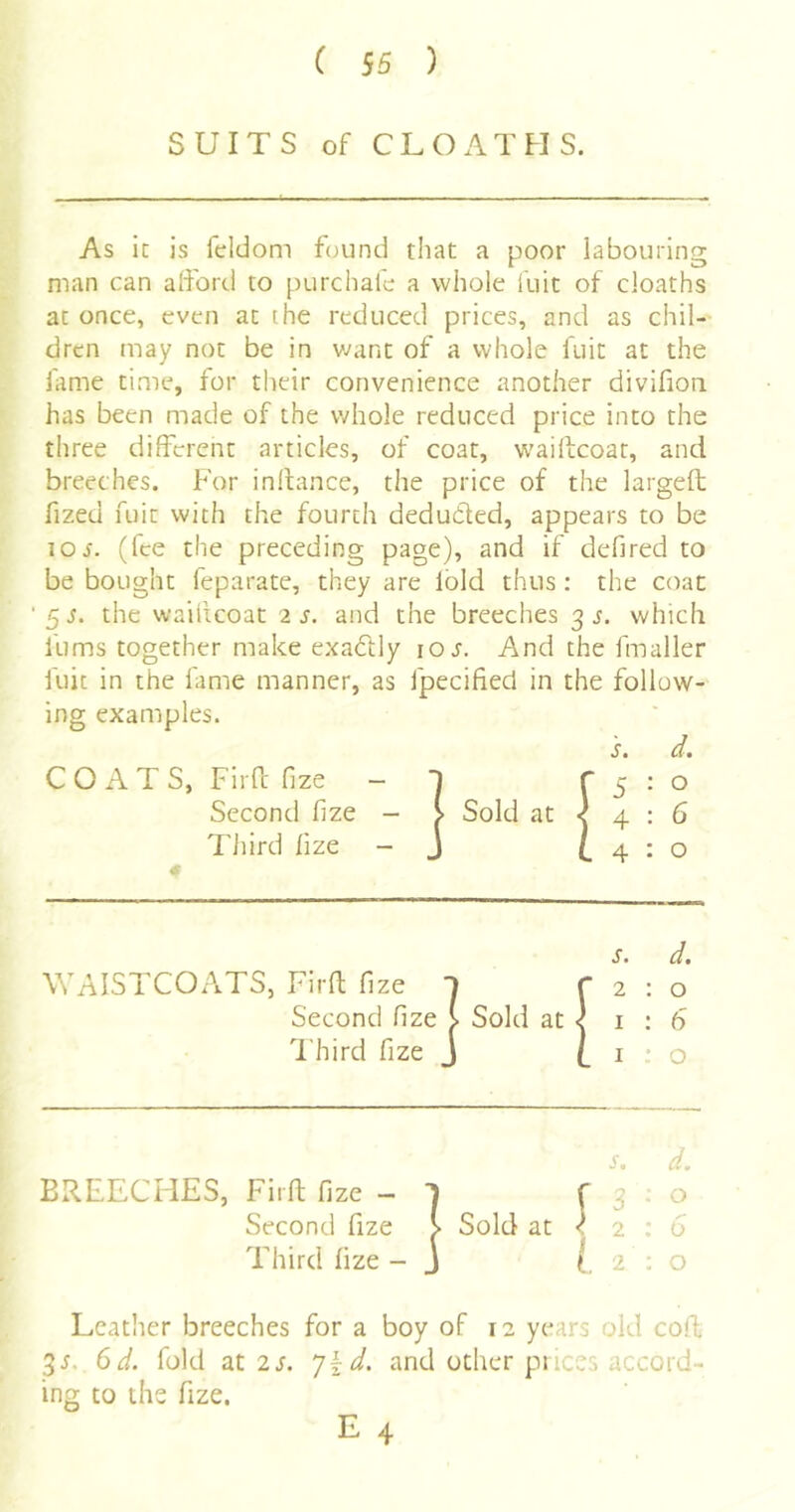 ( 56 ) SUITS of CLOATHS. As it is feldom found that a poor labouring man can alford to purchafc a whole kiit of cloaths at once, even at [he reduced prices, and as chil-' drcn luay not be in want of a whole fuit at the fame time, for their convenience another divifioii has been made of the whole reduced price into the three different articles, of coat, vvaiffcoat, and breeches. For inkance, the price of the largeft fized fuit with the fourth deduced, appears to be lOJ. (fee the preceding page), and if defired to be bought feparate, they are lold thus: the coat 5i. the wailicoat 2 s. and the breeches 3 j. which fums together make exadlly los. And the fmaller fuit in the fame manner, as fpecified in the follow- ing examples. COATS, Firff fize - T Second fize - Sold at « Tliird lize - s. 5 4 4 o 6 o WAISTCOATS, Firff fize r Second fize > Sold at I'hird fize 2 : o I : 6 I ; o BREECHES, Firff fize - 1 Second fize > Sold at Third fize - J s. d. r 3 • o <2:0 I 2:0 Leather breeches for a boy of 12 years old coff 6d. fold at 2s. ']kd. and other puces accord- ing to the fize. E 4