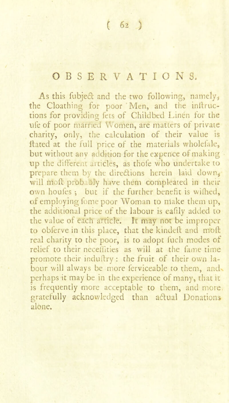 OBSERVATIONS. As this fubjed and the two following, namely^ the Cloathing for poor ‘Men, and the inllruc- tions for providing fets of Childbed Linen for the life of poor married Women, are matters of private charity, only, the calculation of their value is Hated at the full price of the materials wholelale, but without any addition for the expence of making np the different articles, as thofe who undertake to prepare them by the diredions herein laid down^ will moft probably have them compleated in their own houfes •, but if the further benefit is vviflaed, of employing fome poor Woman to make them up, the additional price of the labour is eafily added to the value of each afficle. It may not be improper to obferve in this place, that the kindell; and moft real charity to the poor, is to adopt fuch modes of relief to their neceli'ities as will at the fame time promote their induftry: the fruit of their own la- bour will always be more ferviceable to them, andx perhaps it may be in the experience of many, that it is frequently more acceptable to them, and more gratefully acknowledged than adual Donations alone.