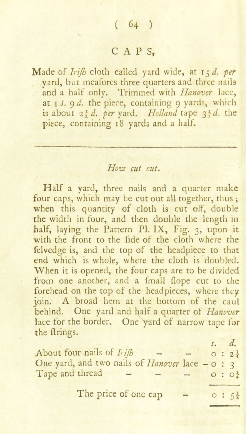 CAPS, Made of IriJJj cloth called yard wide, at i^d. fef yard, but meafures three quarters and three nails and a half only. Trimmed with Hanover lace, at 1 j, 9 d. the piece, containing 9 yards, which is about 2\d. per yard. Holland ^\d. the piece, containing 18 yards and a half. How cut cut. Half a yard, three nails and a quarter make four caps, which may be cut out all together, thus; when this quantity of cloth is cut off, double the width in four, and then double the length 111 half, laying the Pattern PI. IX, Fig. 3, upon it with the front to the fide of the cloth where the felvedge is, and the top of the headpiece to that end which is whole, where the cloth is doubled. When it is opened, the four caps are to be divided from one another, and a fmall flope cut to the forehead on the top of the headpieces, where they join. A broad hem at the bottom of the caul behind. One yard and half a quarter of Hanover lace for the border. One yard of narrow tape for the ftrings. s t About four nails of 7;- - 0:2^ One yard, and two nails of Hanover lace -0:3 Tape and thread - - _ o : of The price of one cap - 0:5!