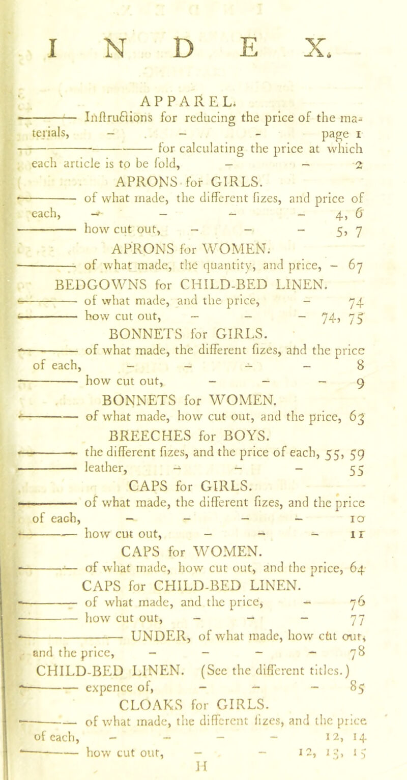 I N D E X. APPAREL. Iriftruflions for reducing the price of the ina- - . - - page I tor calculating the price at which each article is to be fold, — - 2 tejials, APRONS.for GIRLS. * of what made, the different fizes, and price of each, - - - 4, 6 how cut out, - - “ 5> 7 APRONS for WOMEN. — of what made, the quantity, and price, - 6y BEDGOWNS for CHILD-BED LINEN. of what made, and the price, - y4 * how cut out, _ _ _ .^4^ BONNETS for GIRLS. of what made, the different ffzes, ahd the price of each, - - - - 8 how cut out, - - - 9 BONNETS for WOMEN. * of what made, how cut out, and the price, 63 BREECHES for BOYS. the different fizes, and the price of each, 55, 59 leather, - - - 55 CAPS for GIRLS. of what made, the different fizes, and the price of each, - - - - 10 * — how cut out, - - - 1 r CAPS for WOMEN. — of what made, how cut out, and the price, 64 CAPS for CHILD-BED LINEN. of what made, and the price, - 76 Iiow cut out, - - - 77 UNDER, of what made, how ebt out, and the price, - - - - 78 CHILD-BED LINEN. (See the different titles.) expence of, - - - 85 CLOAKS for GIRLS. of what made, the different fizes, and the price of each, - — — - 12, 14 * how cut out, - - 12, 1-;, 15 H