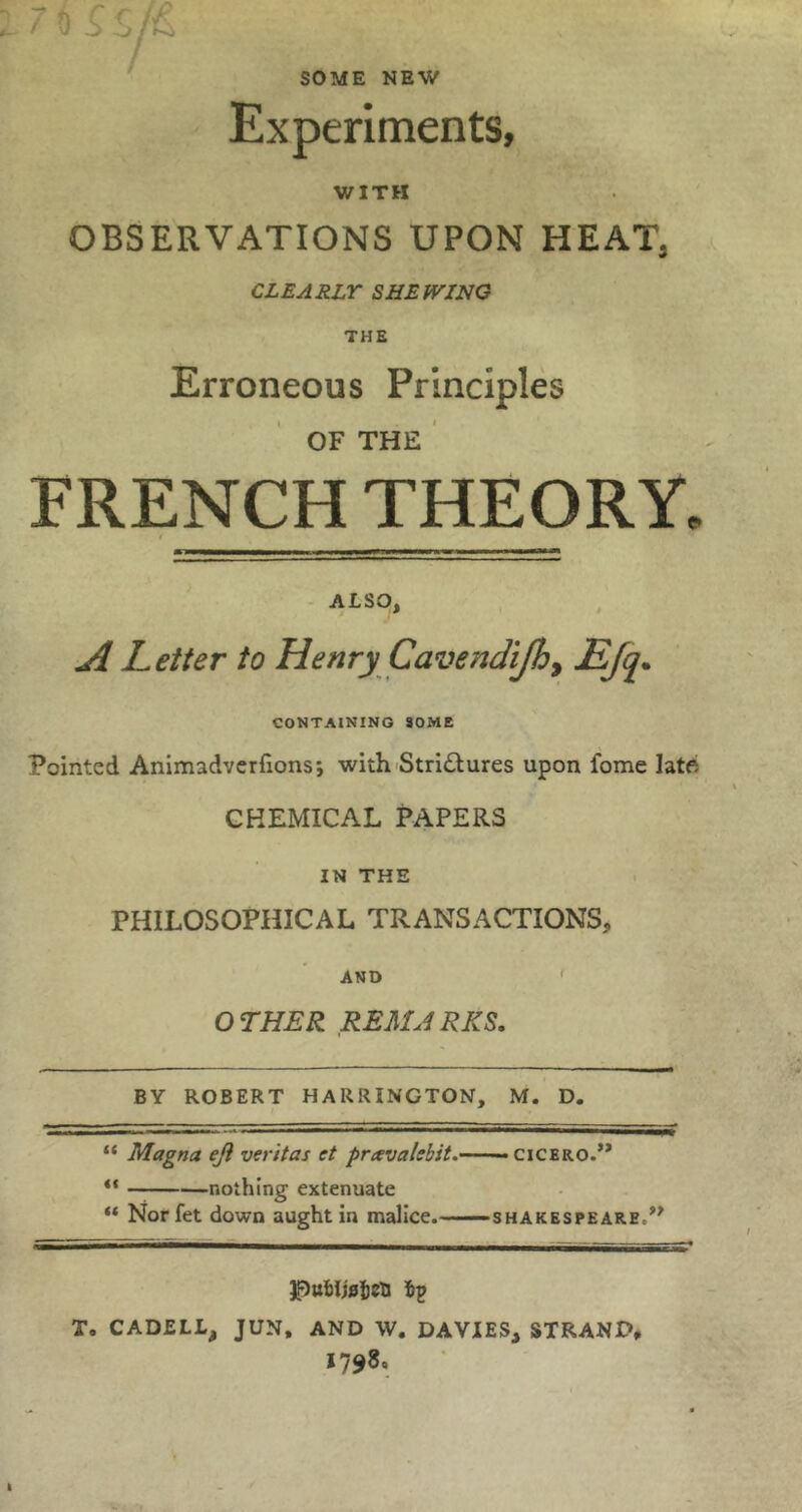 SOME NEW Experiments, WITH OBSERVATIONS UPON HEAT, CLEARLY SHEWING THE Erroneous Principles OF THE ' FRENCH THEORY. - ALSO, A Letter to Henry Cavendijhy CONTAINING SOME Pointed Animadvcrfions; with Stri£lures upon fome late CHEMICAL PAPERS IN THE PHILOSOPHICAL TRANSACTIONS, AND ' OTHER REMJRKS. BY ROBERT HARRINGTON, M. D. “ Magna eji veritas et pravalebit.— — CICERO.’* ** nothing extenuate “ Nor fet down aught in malice.—— SHAKESPEARE.** ^ubUsicti ip T. CADELL, JUN, AND W. DAVIES, STRAND, 1798,