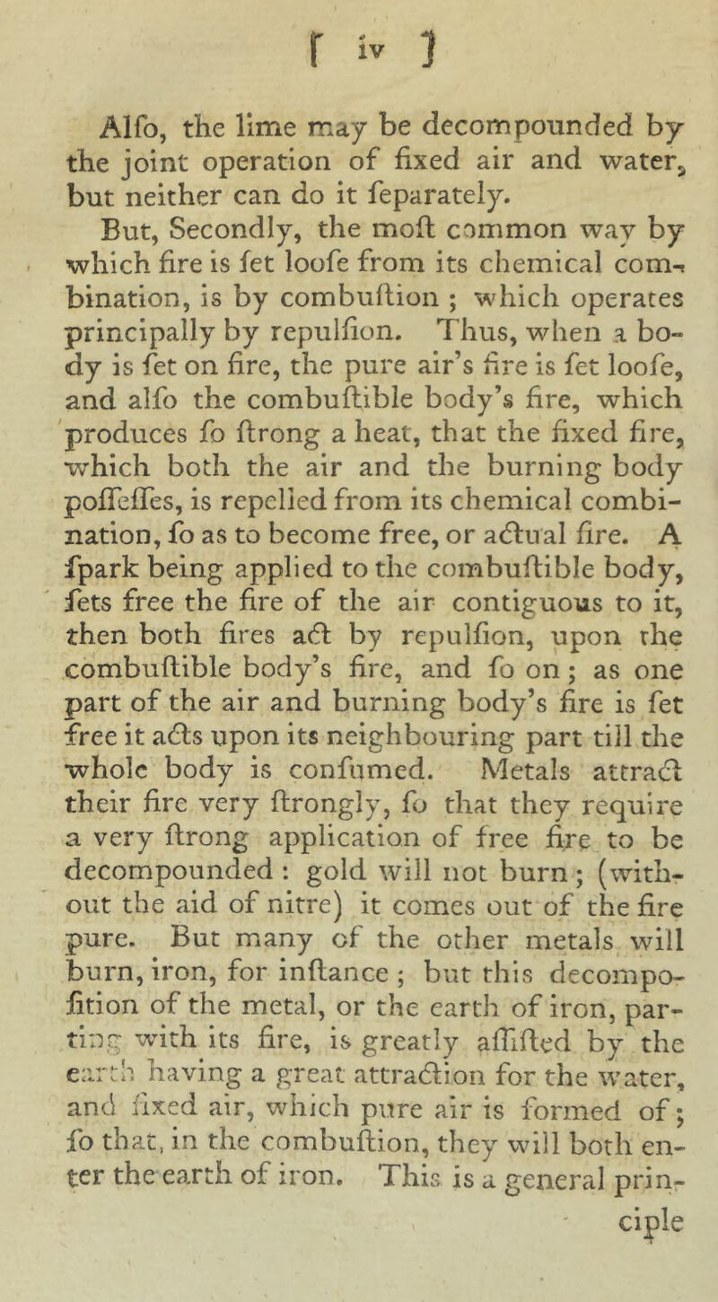 Alfo, the lime may be decompounded by the joint operation of fixed air and water^ but neither can do it feparately. But, Secondly, the moft common way by which fire is fet loofe from its chemical com-^ bination, is by combullion ; which operates principally by repulfion. Thus, when a bo- dy is fet on fire, the pure air’s hre is fet loofe, and alfo the combuflible body’s hre, which 'produces fo flrong a heat, that the fixed fire, which both the air and the burning body pofTefTes, is repelled from its chemical combi- nation, fo as to become free, or adfual fire. A fpark being applied to the combuftible body, fets free the fire of the air contiguous to it, then both fires adf by repulfion, upon the combuftible body’s fire, and fo on; as one part of the air and burning body’s fire is fet free it adls upon its neighbouring part till the whole body is confumed. Metals attraclil their fire very ftrongly, fo that they require a very ftrong application of free fire to be decompounded : gold will not burn ; (with- out the aid of nitre) it comes out of the fire pure. But many of the other metals will burn, iron, for inflance ; but this decompo- fition of the metal, or the earth of iron, par- ting with its fire, is greatly affifted by the earth having a great attradfion for the water, and fixed air, which pure air is formed of; fo that, in the combuflion, they will both en- ter the earth of iron. This is a general prin- ciple