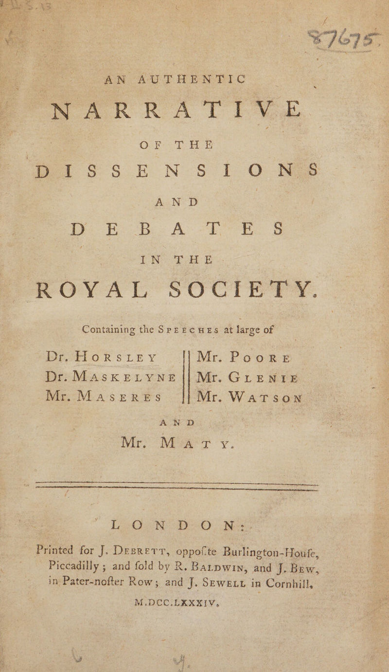 REE itl if ‘| re : ¥E/G75, AN AUTHENTIC NARRATIVE 3 OF THE Per ss ENS iO HES | AN D | i ER A Tee G : ea S ROYAL SOCIETY. eaten the SPEECHES at laree of &gt; | DeetHlorsitey |||] Mr. Poors © Dr. MAsKELYNE || Mr. GLENIE Mr.Maseres || Mr. Watson AN D Mr. Mar y. , Fe A epee oereeenntvinn pun, —— aay LON: D--O . Nes: Printed for J. Desrerr, oppofte Burlington-Houfe, _ Piccadilly ; and fold by R. Batpwin, and J. Bew, in Pater-nofter Row; and J. Seweut in Cornhill, M.DCC.LKXXIV,