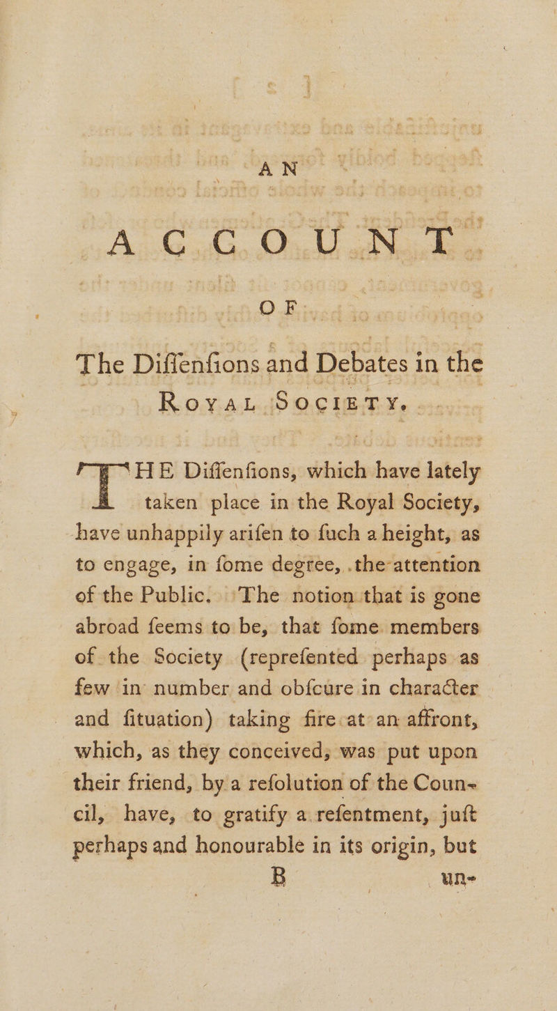 AGA. St a ee The Diffenfions and Debates in the Koi: Added? O26 UB AKe 22: ‘HE Diffenfions, which have lately taken place in the Royal Society, have unhappily arifen to fuch a height, as to engage, in fome degree, .the-attention of the Public. The notion that is gone abroad feems to be, that fome members of the Society (reprefented perhaps as few in number and obfcure in character and fituation) taking fire at an affront, which, as they conceived; was put upon their friend, by a refolution of the Coun~ cil, have, to gratify a.refentment, juit perhaps and honourable in its origin, but B 3 une