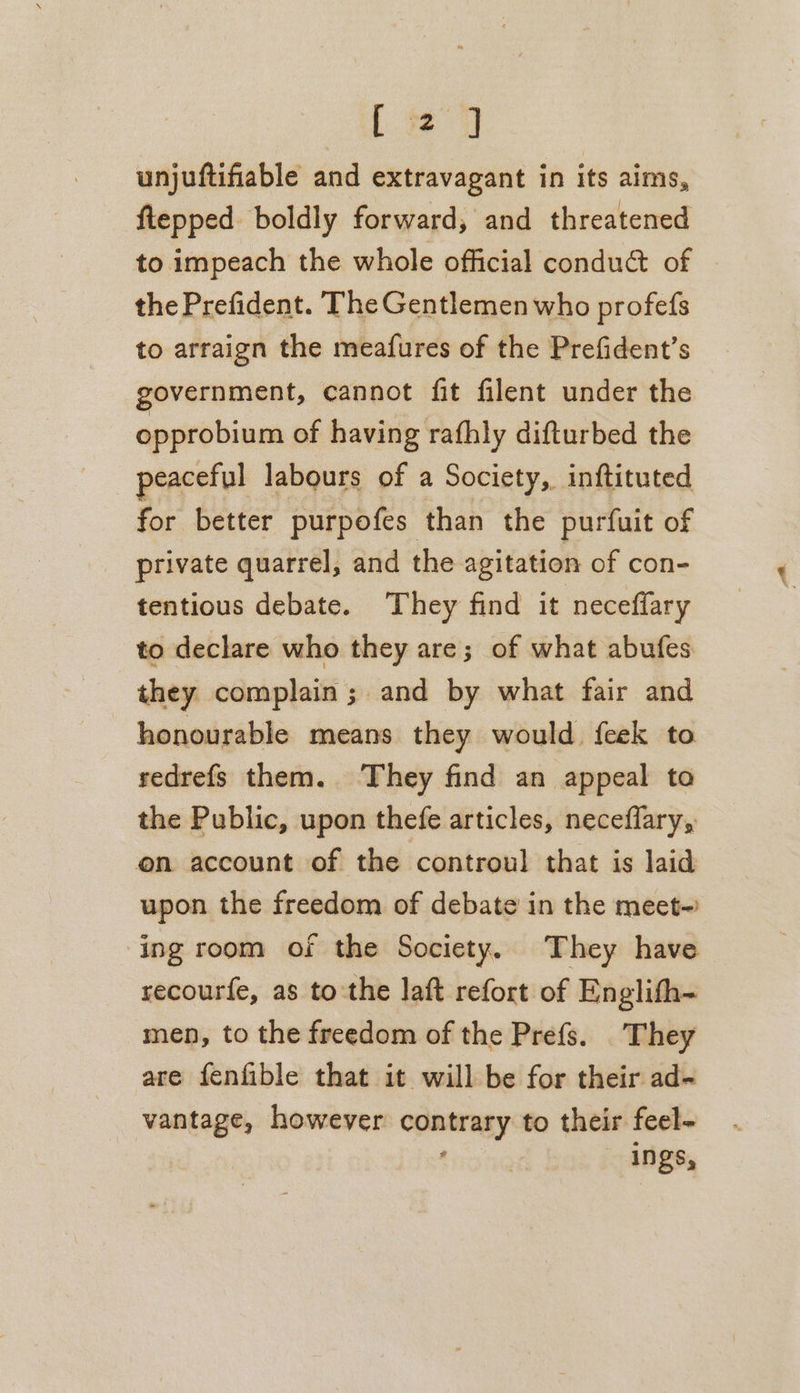 [ ) unjuftifiable and extravagant in its aims, ftepped. boldly forward, and threatened to impeach the whole official condu@ of the Prefident. The Gentlemen who profefs to arraign the meafures of the Prefident’s government, cannot fit filent under the opprobium of having rafhly difturbed the peaceful labours of a Society, inftituted for better purpofes than the purfuit of private quarrel, and the agitation of con- tentious debate. They find it neceffary to declare who they are; of what abufes they complain; and by what fair and honourable means they would feek to sedrefs them. They find an appeal to the Public, upon thefe articles, neceflary, on account of the controul that is laid upon the freedom of debate in the meet- ing room of the Society. They have recourfe, as tothe laft refort of Englith- men, to the freedom of the Prefs. They are fenfible that it will be for their ad- vantage, however opainnay to their feel- ings,