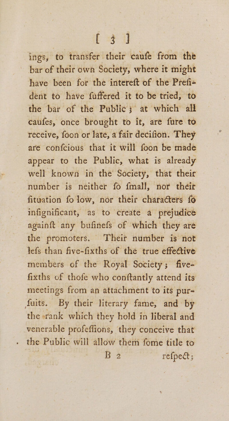 [3] ings, to transfer their caufe from the bar of their own Society, where it might have been for the intereft of the Prefi- dent to have fuffered it to be tried, to the bar of the Public; at which all caufes, once brought to it, aré fure to receive, foon or late, a fair decifion. They are confcious that it will foon be made appear to the Public, what is already well known in the Society, that their number is neither fo fmall, nor théit fituation fo low, nor their characters [6 infignificant, as to create a prejudice againft any bufinefs of which they are the promoters. Their number is not lefs than five-fixths of the true effetive members of the Royal Society; five- fixths of thofe who conftantly attend its meetings from an attachment to its pur- fuits. By their literary fame, and by the «rank which they hold in liberal and venerable profeffions, they conceive that the Public will allow them fome title to ae B 2 refpect;