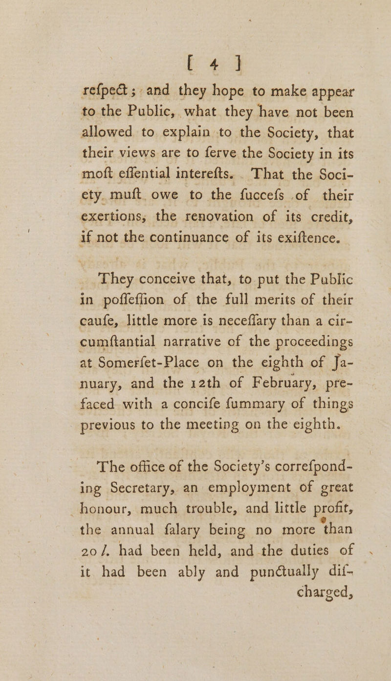 [ *« ] refpect;. and they hope to make appear to the Public, what they have not been allowed to explain to the Society, that their views are to ferve the Society in its moft effential interefts. . That the Soci- ety. muft. owe to the fuccefs of their exertions, the renovation of its credit, if not the continuance of its exiftence. They conceive that, to put the Public in poffeffion of the full merits of their caufe, little more is neceffary than a cir- cumftantial narrative of the proceedings at Somerfet-Place on the eighth of Ja- nuary, and the 12th of F ebruary, pre- faced with a concife fummary of things _ previous to the meeting on the eighth. The office of the Society’s correfpond- ing Secretary, an employment of great honour, much trouble, and little profit, the annual falary being no more ‘than 207. had been held, and the duties of it had been ably and punctually dii- charged,
