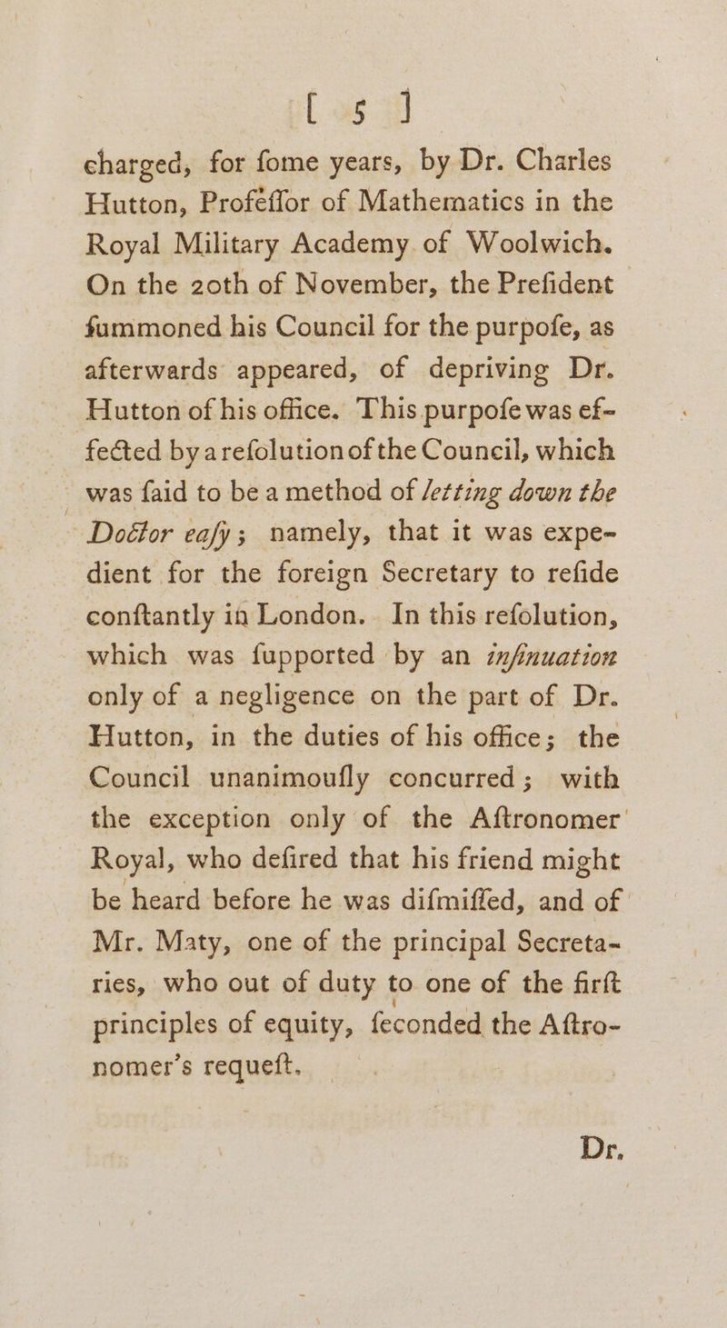 el op charged, for fome years, by Dr. Charles Hutton, Proféffor of Mathematics in the Royal Military Academy. of Woolwich. On the 20th of November, the Prefident — fummoned his Council for the purpofe, as afterwards appeared, of depriving Dr. Hutton of his office. This purpofe was ef- fected by arefolution of the Council, which ~ was faid to be a method of Jetting down the ~ Doétor eafy; namely, that it was expe- dient for the foreign Secretary to refide conftantly in London. In this refolution, which was fupported by an infnuation only of a negligence on the part of Dr. Hutton, in the duties of his office; the Council unanimoufly concurred; with the exception only of the Aftronomer' Royal, who defired that his friend might be heard before he was difmiffed, and of | Mr. Maty, one of the principal Secreta-~ ries, who out of duty to one of the firft principles of equity, feconded the Aftro- nomer’s requett. Dr,