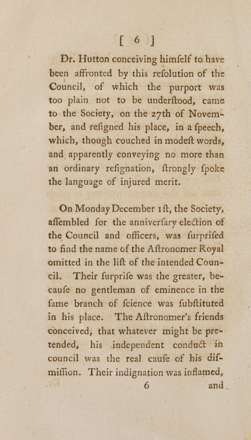 [ 06 4] _ Dr. Hutton conceiving himfelf to have been affronted by this refolution of the Council, of which the purport -was too plain not to be underftood, came to. the Society, on the 27th of Novem- ber, and refigned his place, in a {péech, which, though couched in modett words, and apparently conveying no more than an ordinary refignation, ftrongly {poke the language of injured merit. On Monday December 1ft, the Society, affembled for the anniverfary election of the Council and officers, was furprifed. to find the name of the Aftronomer Royal _ omitted in the lift of the intended Coun- cil. Their furprife was the greater, be- caufe no gentleman of eminence in the fame branch of fcience was fubftituted in his place. The Aftronomer’s friends conceived, that whatever might be pre- tended, his independent conduct ‘in council was the real caufe of his dif- TOON: Their indignation was inflamed,