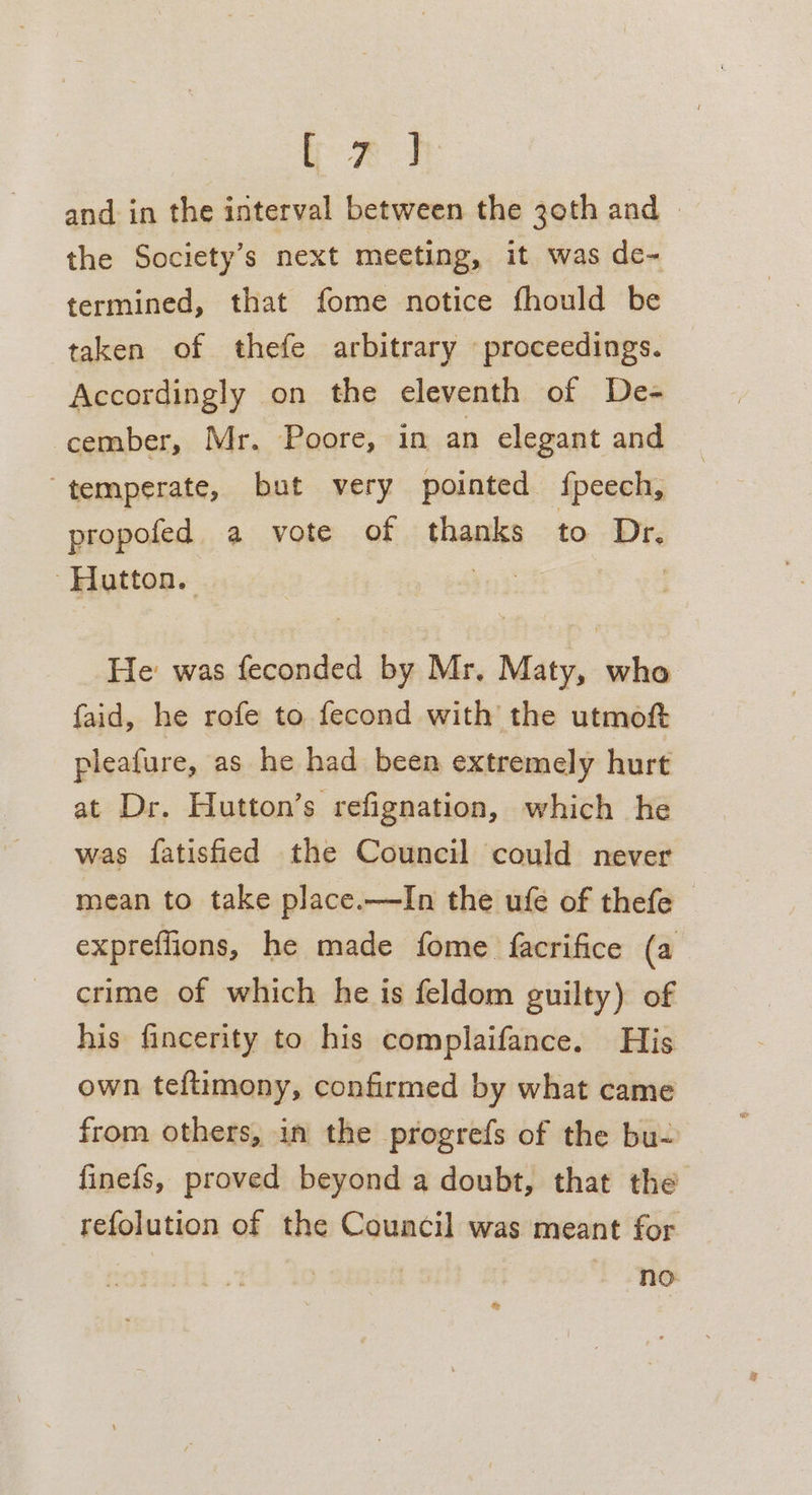 PA and in the interval between the 30th and | the Society's next meeting, it was de- termined, that fome notice fhould be taken of thefe arbitrary proceedings. Accordingly on the eleventh of De- cember, Mr. Poore, in an elegant and temperate, but very pointed fpeech, propofed a vote of thanks to Dr. - Hatton. ye | He was feconded by Mr, Maty, who faid, he rofe to fecond with the utmoft pleafure, as he had been extremely hurt at Dr. Hutton’s refignation, which he was fatisfied the Council could never mean to take place.—TIn the ufe of thefe - expreffions, he made fome facrifice (a crime of which he is feldom guilty) of his fincerity to his complaifance. His own teftimony, confirmed by what came from others, in the progrefs of the bu- finefs, proved beyond a doubt, that the refolution of the Council was meant for no &amp;