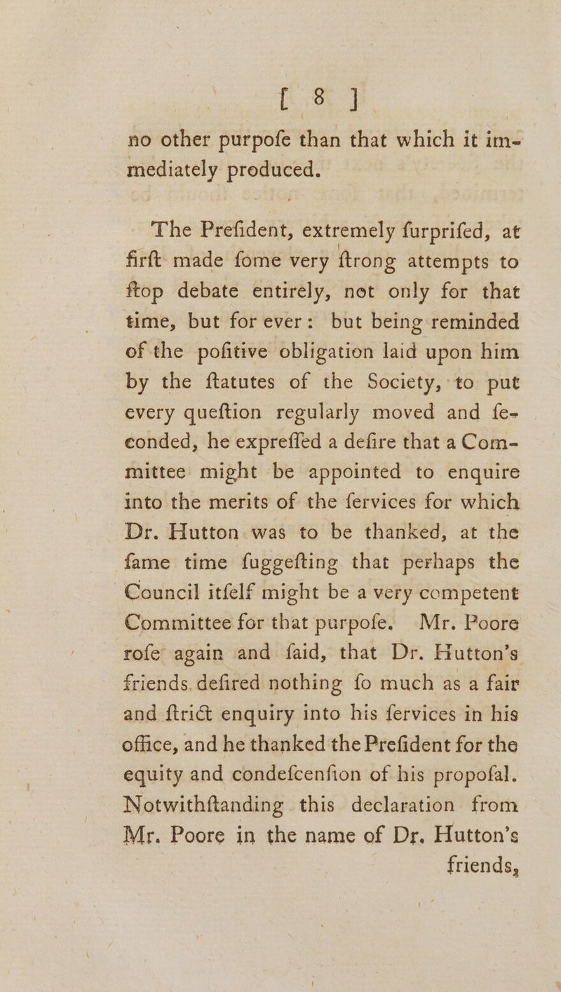 [8 ] no other purpofe than that which it im- mediately gy seas The Prefident, extremely furprifed, at firft: made fome very ftrong attempts to ftop debate entirely, not only for that time, but for ever: but being reminded of the pofitive obligation laid upon him by the ftatutes of the Society, to put every queftion regularly moved and {fe- eonded, he expreffed a defire that a Com- mittee might be appointed to enquire into the merits of the fervices for which Dr. Hutton was to be thanked, at the fame time fuggefting that perhaps the Council itfelf might be a very competent Committee for that purpofe. Mr. Poore rofe’ again and faid, that Dr. Hutton’s friends. defired nothing fo much as a fair and ftrict enquiry into his fervices in his office, and he thanked the Prefident for the equity and condefcenfion of his propofal. Notwithftanding this declaration from Mr. Poore in the name of Dr. Hutton’s friends,