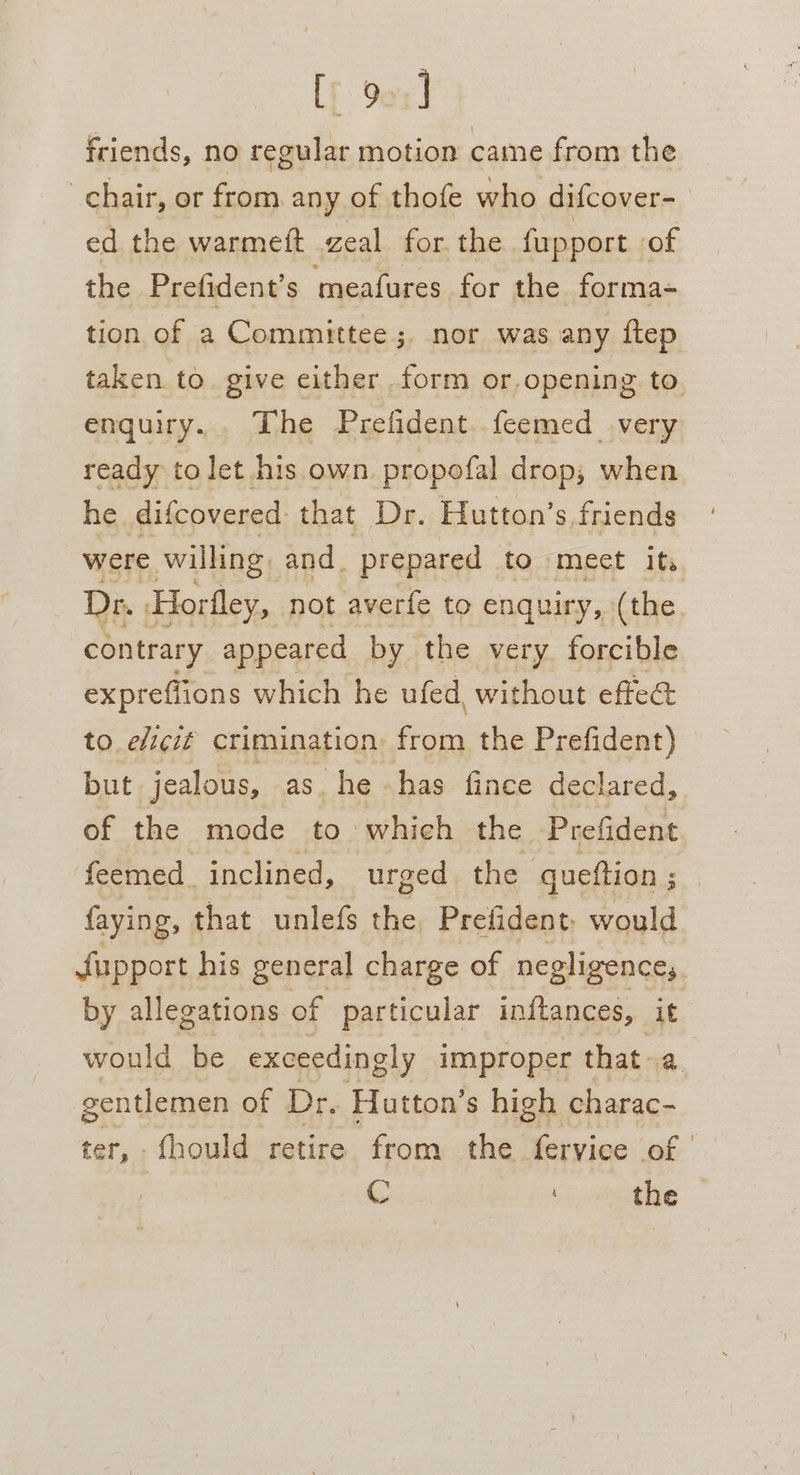 Lf 90%] friends, no regular motion came from the chair, or from. any of thofe who difcover- ed the warmeft zeal for the fupport of the Prefident’s meafures for the forma- tion of a Committee; nor was any ftep taken to. give either form or.opening to. enquiry... The Prefident. feemed very ready to let his own propofal drop; when he difcovered that Dr. Hutton’s friends were willing and _ prepared to meet its Dr Horfley, not averfe to enquiry, (the, contrary appeared by the very forcible expreffions which he ufed, without effee to elicié crimination: ae the Prefident) but jealous, as. he has fince declared, of the mode to which the Prefident feemed_ inclined, urged the queftion ; faying, that unlefs the Prefident: would Jfupport his general charge of negligence, by allegations of particular initances, it would be exceedingly improper that a gentlemen of Dr. Hutton’s high charac- ter, . fhould retire from the fervice of | C the