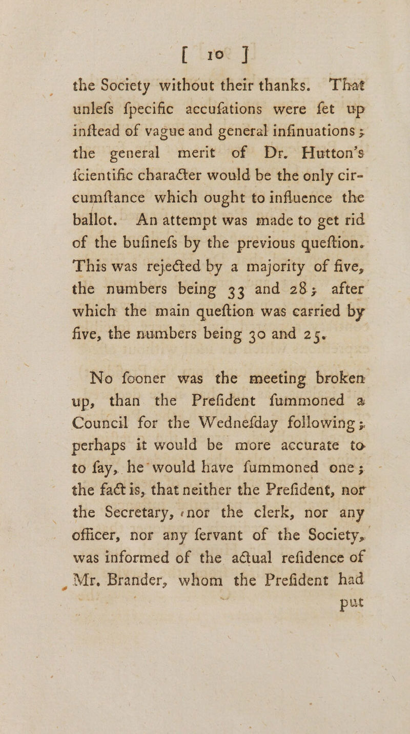 [ ree J the Society without their thanks. That unlefs fpecific accufations were fet up inftead of vague and general infinuations ; the general merit of Dr. Hutton’s {cientific character would be the only cir- cumftance which ought to influence the ballot. An attempt was made to get rid of the bufinefs by the previous queftion. This was rejected by a majority of five, the numbers being 33 and 28; after which the main queftion was carried by five, the numbers being 30 and 25. No fooner was the meeting broken up, than the Prefident fummoned a Council for the Wednefday following ;. perhaps it would be more accurate to to fay,. he would have fummoned one; - the factis, that neither the Prefident, nor the Secretary, nor the clerk, nor any officer, nor any fervant of the Society, was informed of the aétual refidence of _ Mr. Brander, whom the Prefident had res : put