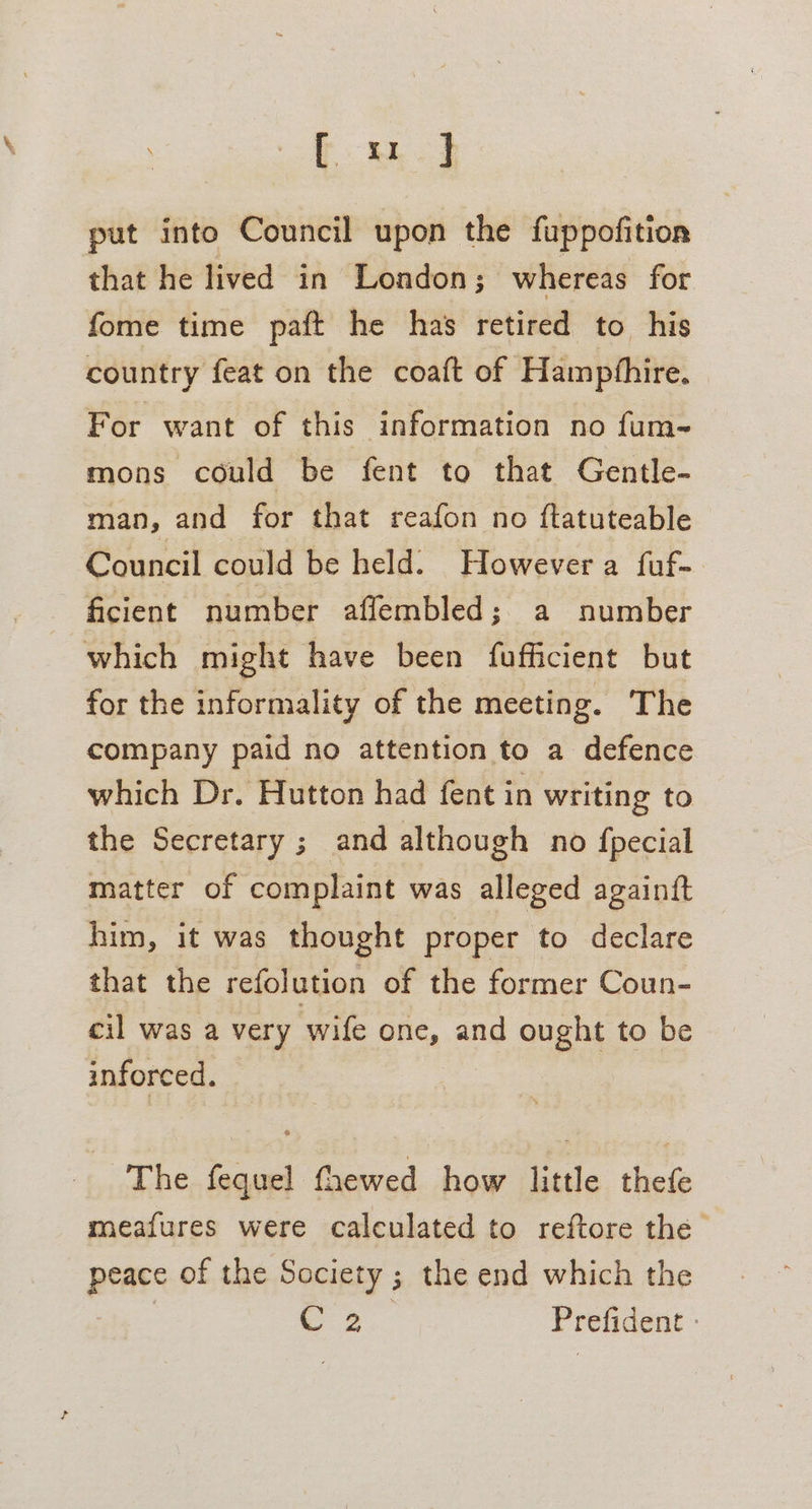 es put into Council upon the fuppofition that he lived in London; whereas for fome time paft he has retired to his country feat on the coaft of Hampfhire. For want of this information no fum- mons could be fent to that Gentle- man, and for that reafon no ftatuteable Council could be held: However a fuf- ficient number affembled; a number which might have been fufficient but for the informality of the meeting. The company paid no attention to a defence which Dr. Hutton had fent in writing to the Secretary ; and although no fpecial matter of complaint was alleged againft him, it was thought proper to declare that the refolution of the former Coun- cil was a very wife one, and ought to be inforced. The fequel fhewed how little thefe meafures were calculated to reftore the peace of the Society ; the end which the . 3... Prefident -