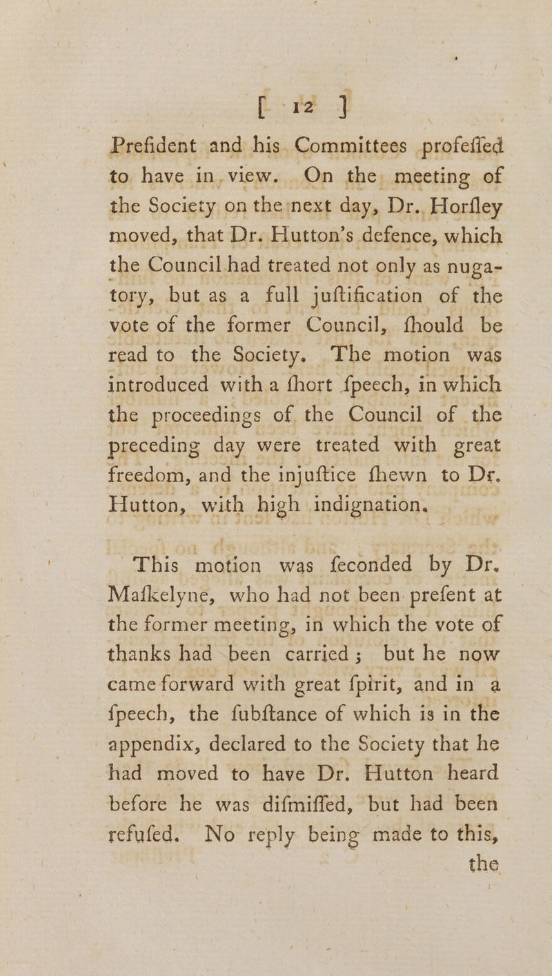 [12 ] Prefident and his. Committees profefied to have in. view. On the meeting of the Society on the next day, Dr. Horfley moved, that Dr. Hutton’s defence, which the Council. had treated not only as nuga- tory, but as a full juttification of the vote of the former Council, fhould be read to the Society, The motion was introduced with a fhort fpeech, in which the proceedings of the Council of the. preceding day were treated with great freedom, and the injuftice fhewn to Dr. Hutton, with Ben indignation. This Bh ag was feconded by Dr. Mafkelyne, who had not been prefent at the former meeting, in which the vote of thanks had been carried; but he now came forward with great fpirit, and in a {peech, the fubftance of which is in the appendix, declared to the Society that he had moved to have Dr. Hutton heard © before he was difmiffed, but had been refufed. No reply being made to this, the