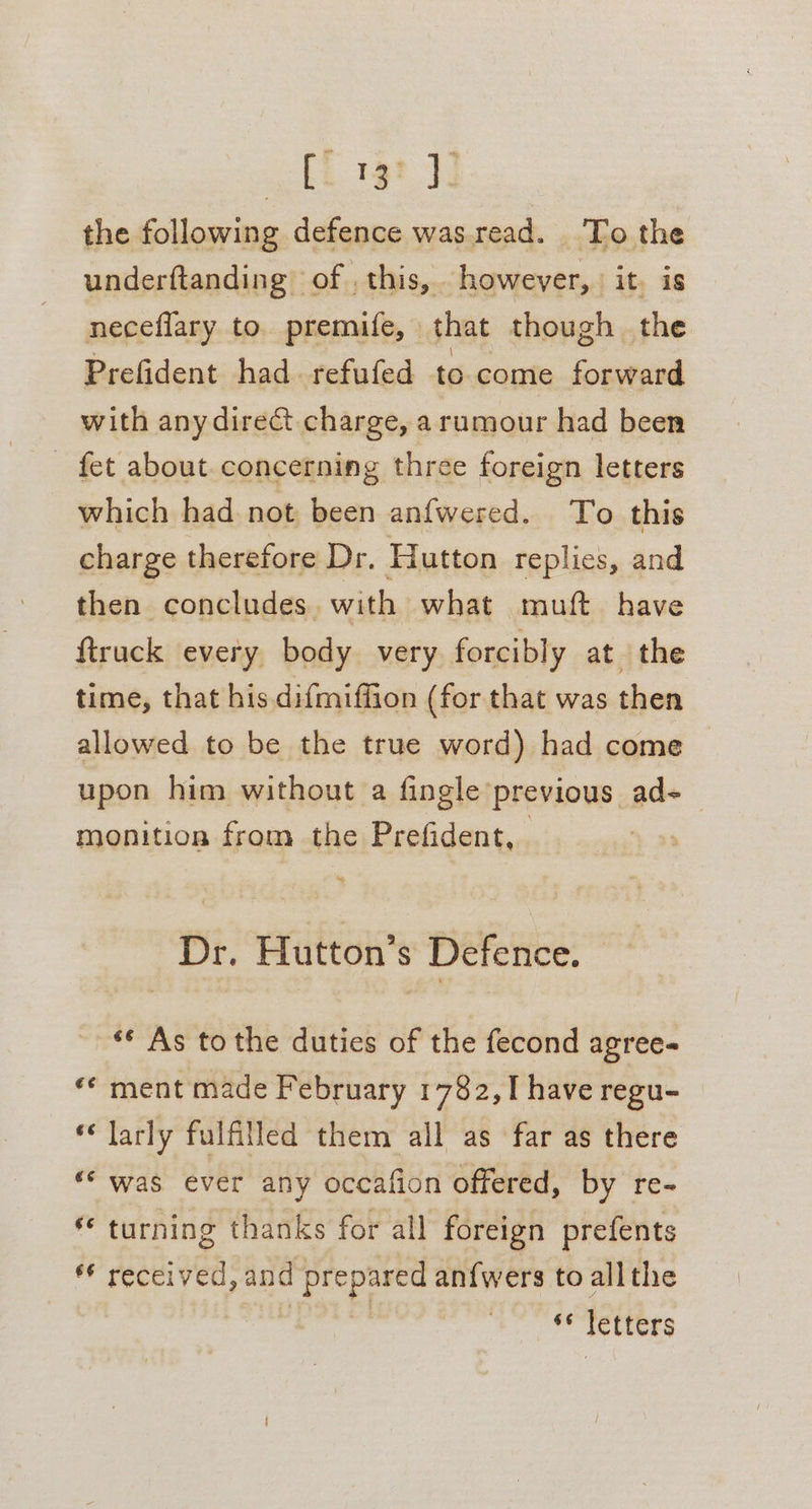 Gs ee the following defence wasread. To the underftanding of . this, however, it. is neceflary to. premife, that though the Prefident had. refufed to. come forward with anydire@t charge, a rumour had been - fet about. concerning three foreign letters which had not been anfwered. To this charge therefore Dr. Hutton replies, and then concludes. with what muft have firuck every body very forcibly at the time, that his difmiffion (for that was then allowed to be the true word) had come upon him without a fingle previous ad- monition from the Prefident, . : Dr. Hutton’s Defence. — ** As to the duties of the fecond agree- «¢ ment made February 1782, I have regu- ‘larly fulfilled them all as far as there ‘was ever any occafion offered, by re- turning thanks for all foreign prefents si received, and ' prepared an{wers to allthe si letters