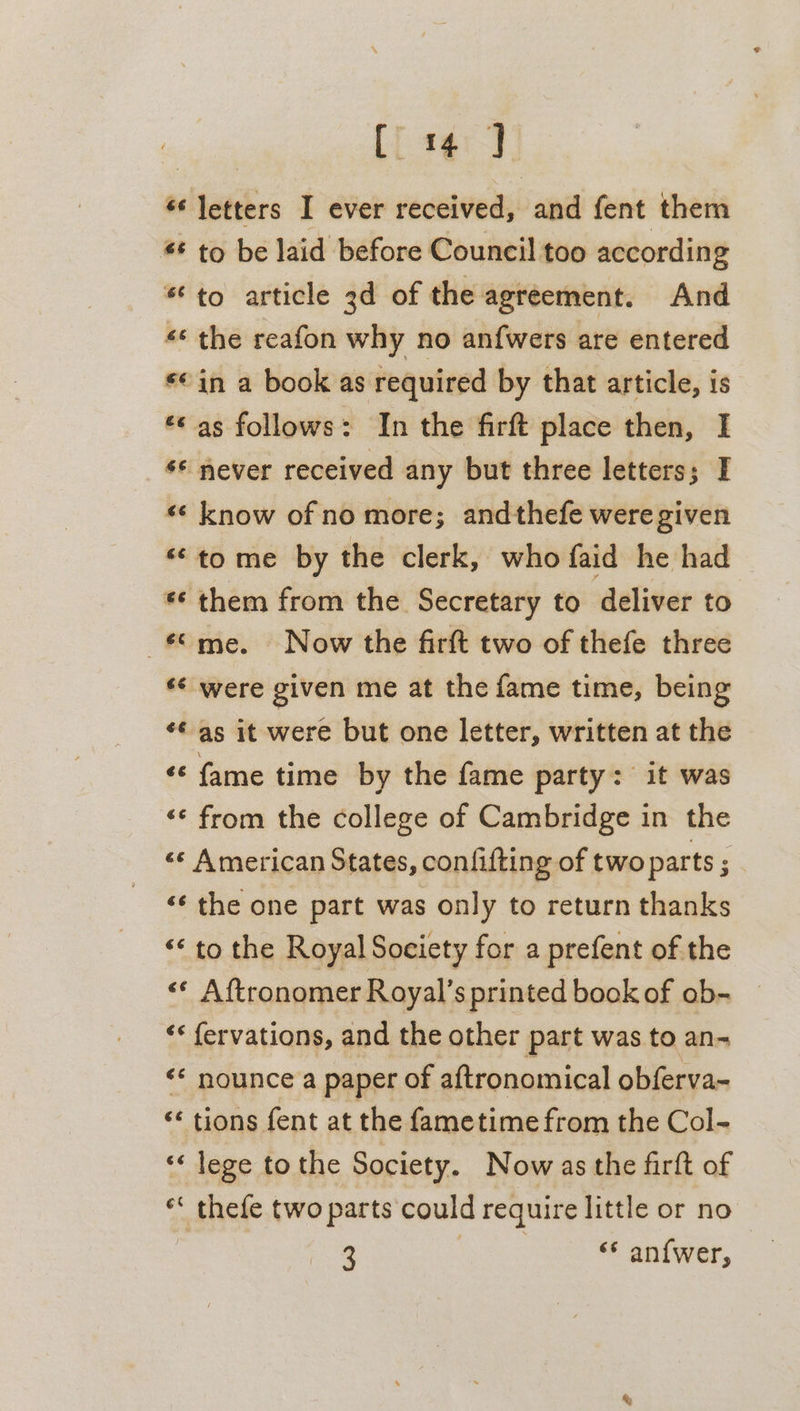 C4 ] “letters I ever received, and fent them * to be laid before Council too according * to article 3d of the agreement. And *¢ the reafon why no anfwers are entered *¢ in a book as required by that article, is ** as follows: In the firft place then, I ** never received any but three letters; I *¢ know of no more; andthefe were given **to me by the clerk, who faid he had ** them from the Secretary to deliver to me. Now the firft two of thefe three ** were given me at the fame time, being ¢¢ as it were but one letter, written at the ‘¢ fame time by the fame party: it was «¢ from the college of Cambridge in the &lt;«* American States, conlifting of two parts ; ‘¢ the one part was only to return thanks ‘* to the Royal Society for a prefent of the &lt;* Aftronomer Royal’s printed book of ob- *« fervations, and the other part was to an-~ &lt;* nounce a paper of aftronomical obferva- ‘* tions fent at the fametime from the Col- ** lege to the Society. Now as the firft of ** thefe two parts could require little or no | 3 ates “* an{wer,
