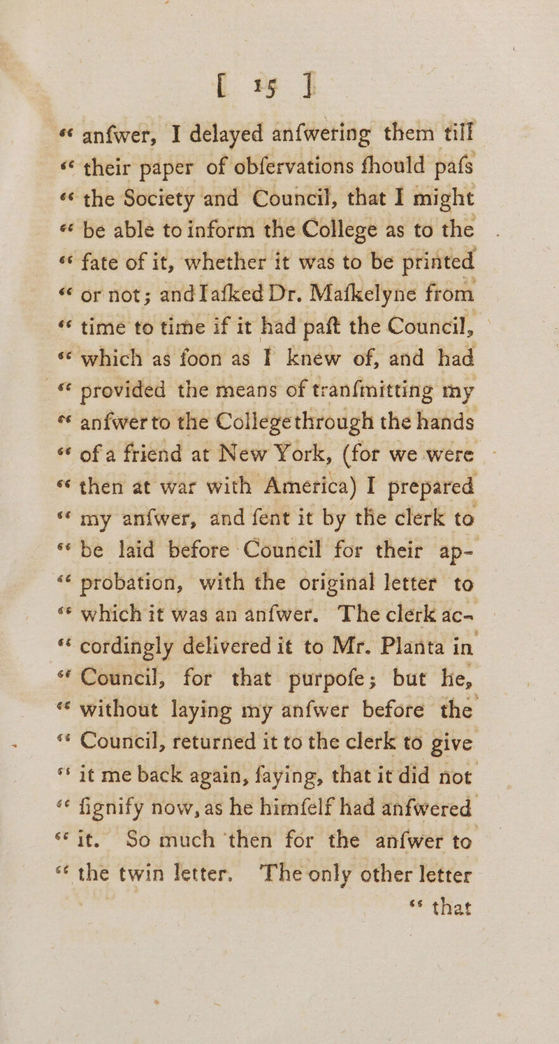 C 9 I *« anfwer, I delayed anfweting them tiff « their paper of obfervations thould pafs ‘¢ the Society and Council, that I might « be able to inform the College as to the ‘* fate of it, whether it was to be printed or not; andIafked Dr. Mafkelyne from « time to time if it had paft the Council, - «© which as foon as I knew of, and had © provided the means of tran{fmitting my ¢¢ anfwer to the Collegethrough the hands ** ofa friend at New York, (for we were ~ then at war with America) I prepared ‘my anfwer, and fent it by the clerk to «be laid before Council for their ap- “¢ probation, with the original letter to ‘© which it was an anfwer. The clerk ac- “‘ cordingly delivered it to Mr. Planta in “Council, for that purpofe; but he, * without laying my anfwer before the “ Council, returned it to the clerk to give ** it me back again, faying, that it did not ‘¢ fignify now, as he himfelf had anfwered ‘it. So much ‘then for the an{wer to «the twin letter. The only other letter ** that