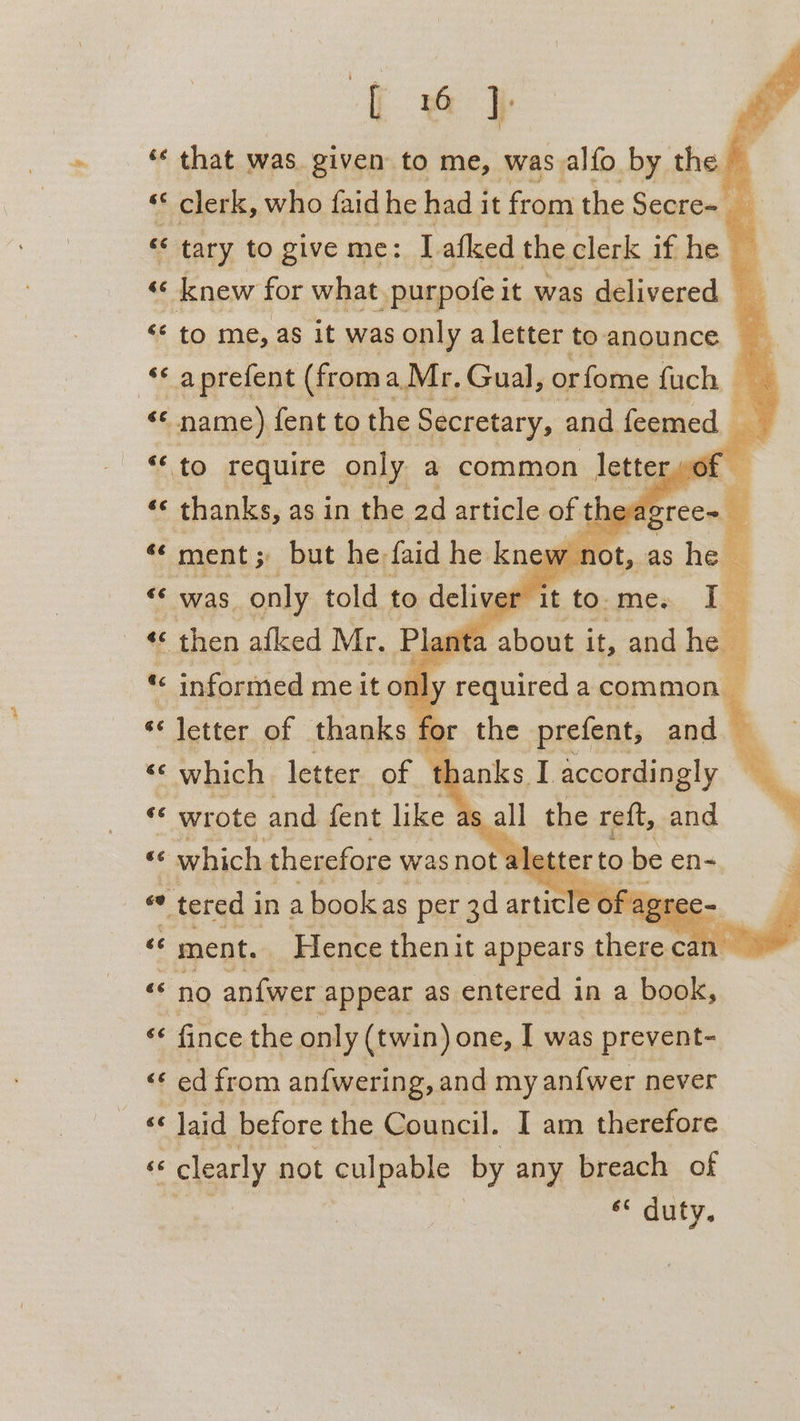 { 6 } ‘« that was. given to me, was alfo by the © . ** clerk, who faid he had j it from the Secre= i % ‘ tary to give me: I. afked the clerk if he a a knew for what _purpote it was delivered | “© to me, as it was only a letter to anounce i “ a prefent (froma Mr. Gual, orfome fuch, | | «* name) fent to the Secretary, and feemed &lt;&lt; to require only a common letter 46 thanks, as in the ad article of theag ree . “« ment; but he, faid he knew 4 t, as hes a “ was only told to deliver ‘it to. me. i= elke afked Mr. Plarita about it, and hee te « informed me it o1 a « letter of thanks fc KS « which letter “of. ‘ wrote and fent like as ae ‘which therefore was not a ce tered i in a bookas per 3d arch C c= ce ment. | Hence theni it appears er can. «s no anfwer appear as entered in a bool, “¢ fince the only (twin) one, I was prevent- “ed from an{wering, and my an{wer never «6 ‘ Jaid before the Council. I am therefore (F « clearly not culpable by any breach of * uty. age aa required a common for the prefent, and thanks I accordingly % ag the reft, and er to be en-