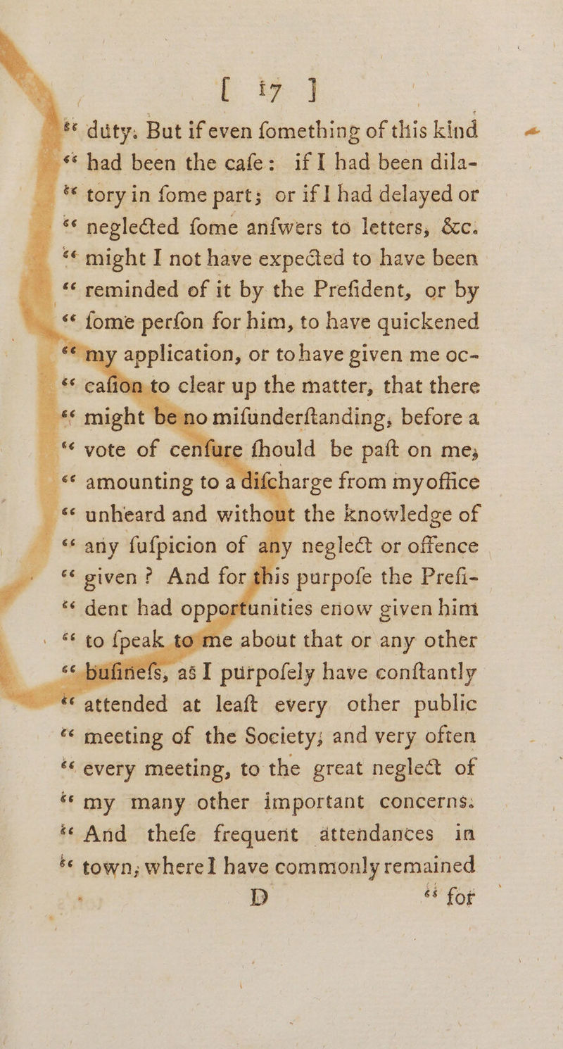 Oe 1 ee] | te duty: But ifeven fomething of this kind _ “had been the cafe: if I had been dila- _ © tory in fome part; or if | had delayed or «« neglected fome anfwers to letters, 8c. _ * might I not have expected to have been * reminded of it by the Prefident, or by __ « fome perfon for him, to have quickened as m) a or to have given me oc- — *€ cafion to clear up the matter, that there 6 might 1 be: on Rapebip before a vote of cenfi gmould be paft on me; ifcharge from myoffice © unheard and witha the knowledge of @ ‘ary fafpicion of any neglect or offence | _ « given? And for this purpofe the Prefi- ‘«¢ dent had opportunities enow given him — * amounting toad | 840 {peal me about that or any other 66 Oy {ine : i , aS I purpofely have conftantly © attended at leaft every other public “« meeting of the Society; and very often ‘ every meeting, to the great neglect of ‘my many other important concerns. ‘‘ And thefe frequent dttendances in ‘© town; whereI have commonly remained | D &amp; for