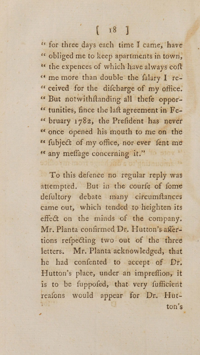 ee ‘* for three days each time I came, have «« obliged me to keep apartments in town, «« the expences of which have always coft ‘* me more than double the falary I re- ceived for the difcharge of my office. «¢ But notwithftanding all thefe oppor- ‘* tunities, fince the laft agreement in Fe- s6 bruary 1782, the Prefident has never ** once opéned his mouth to me on the *« fubject of my office, nor ever fent mé fe Brig mefiage oa at’ ae To this defence 0 regular reply was attempted. But in the courfe of fome defultory debate many citcumftances came out, which tended to heighten its effect on the minds of the company. Mr. Planta confirmed Dr. Hutton’s affer- tions refpecting two out of the three letters. Mr. Planta acknowledged, that he had confented to accept of Dr. Hutton’s place, under an impreffion, it is to be fuppofed, that very fufficient reafons would appear for Dr. Hat- el | ton’s