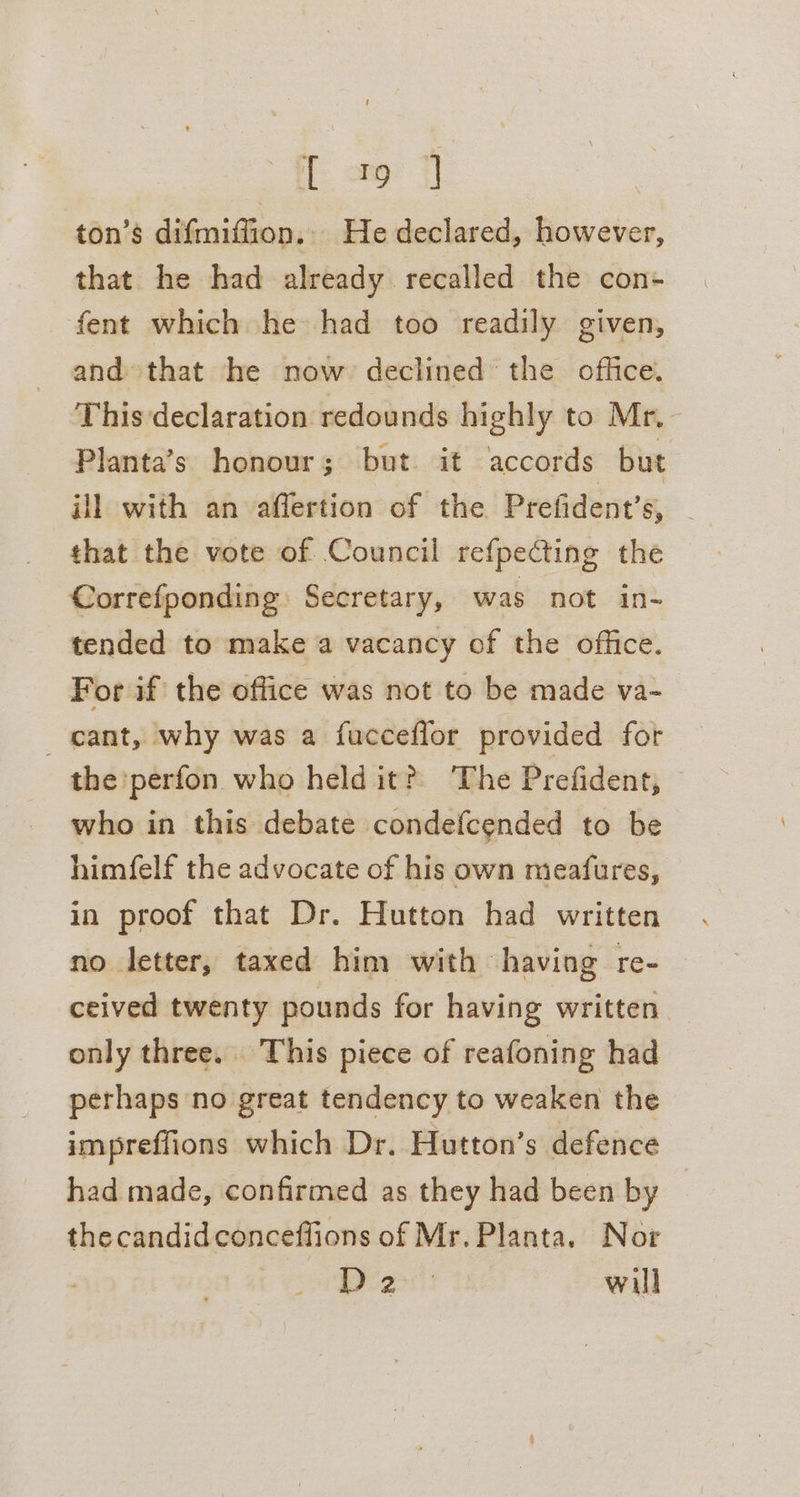{ao 7 ton’s difmiffion. He declared, however, that he had already recalled the con- fent which he had too readily given, and that he now declined the office. This declaration redounds highly to Mr, Planta’s honour; but it accords but ill with an affertion of the Prefident’s, _ that the vote of Council refpecting the Correfponding Secretary, was not in- tended to make a vacancy of the office. For if the office was not to be made va- cant, why was a fucceflor provided for the perfon who held it?) The Prefident, © who in this debate condefcended to be himfelf the advocate of his own meafures, in proof that Dr. Hutton had written no letter, taxed him with having re- ceived twenty pounds for having written only three. This piece of reafoning had perhaps no great tendency to weaken the impreffions which Dr. Hutton’s defence had made, confirmed as they had been by thecandidconceflions of Mr. Planta. Nor D2 will