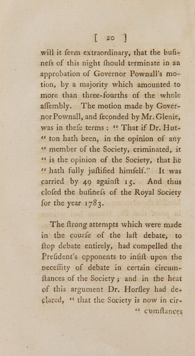 will it feem extraordinary, that the bufi~ nefs of this night fhould terminate in an approbation of Governor Pownall’s mo-~- tion, by a majority which amounted to © more than three-fourths of the whole aflembly. The motion made by Gover- nor Pownall, and feconded by Mr. Glenie, was in thefe terms: ‘* That if Dr. Hut- “* ton hath been, in the opinion of any «* member of the Society, criminated,. it ‘¢is the opinion of the Society, that he «‘ hath fully juftified himfelf.” It was carried by 49 againft 15. . And thus clofed the bufinefs of the Royal Society for the year 1783. The ftrong attempts which were made in’ the courfe of the laft debate, to {top debate entirely, had compelled the Prefident’s opponents to infift upon the neceflity of debate in certain circum- — ftances of the Society ; and in the heat of this argument Dr. Horfley had de+ clared, ‘‘ that the Saciety is now in cir- “&lt; cumftances