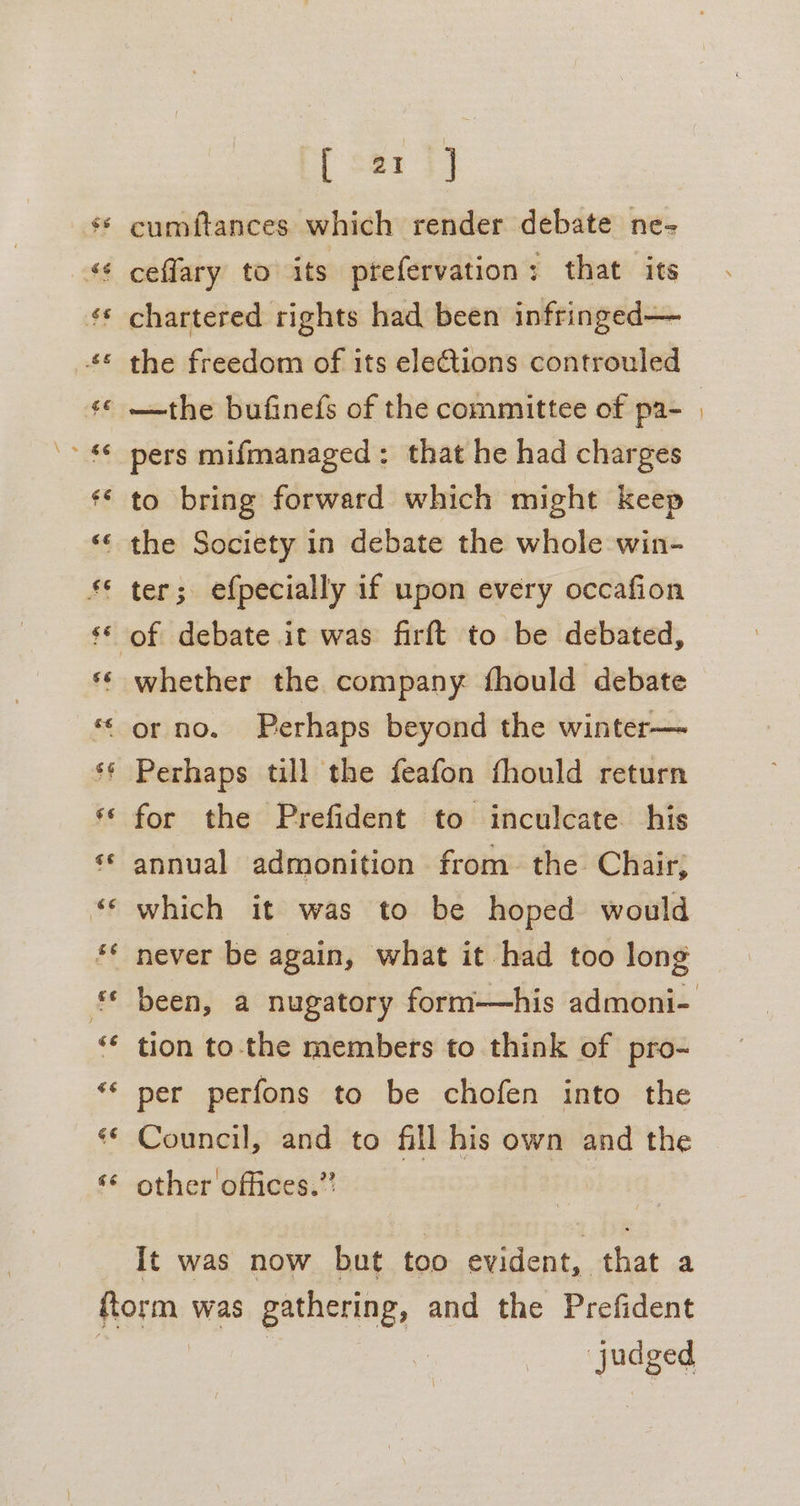 és és ¢ ms) .€6 ee hae 6e “e “6s 6 «6 sé ¢¢ €¢ € 6e sé &amp;¢ gi €6 6¢ 6 [ se2 3] cumftances which render debate ne- ceflary to its prefervation: that its chartered rights had been infringed— the freedom of its elections controuled —the bufinefs of the committee of pa- pers mifmanaged: that he had charges to bring forward which might keep the Society in debate the whole win- ter; efpecially if upon every occafion whether the company fhould debate Perhaps till the feafon fhould return for the Prefident to inculcate his annual admonition from. the Chair; which it was to be hoped would never be again, what it had too long tion tothe members to think of pro- per perfons to be chofen into the Council, and to fill his own and the other offices.’ It was now but too evident, that a “judged