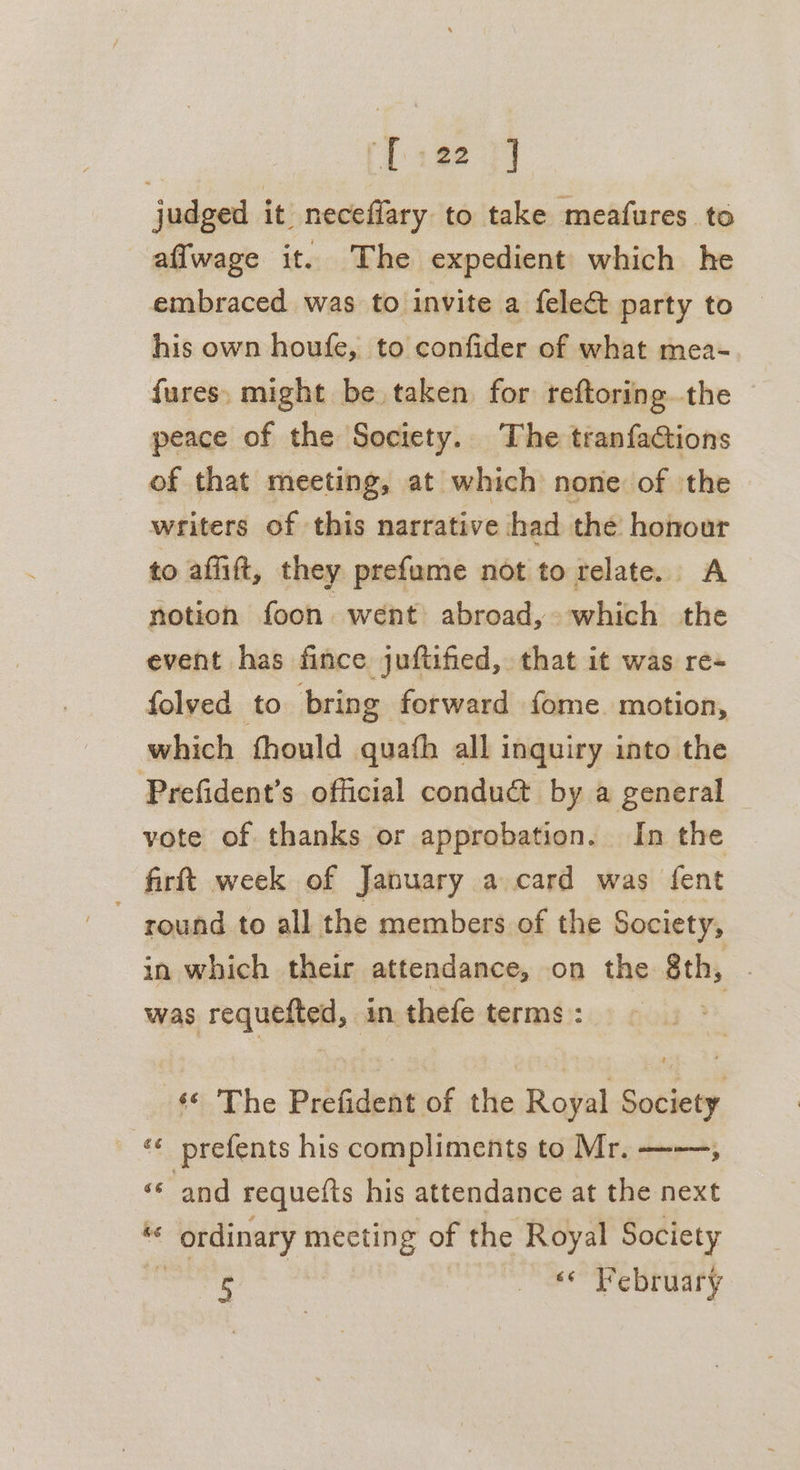 Lon] judged it neceffary to take meafures to affwage it. The expedient which he embraced was to invite a felect party to his own houfe, to confider of what mea- fures. might be taken for reftoring. the peace of the Society. The tranfactions of that meeting, at which none of the writers of this narrative had the honour to afiift, they prefume not to relate. A notion foon went abroad, which the event has fince juftified, that it was re- folved to bring forward fome. motion, which fhould quafh all inquiry into the Prefident’s official conduct by a general vote of thanks or approbation. In the firftt week of January a card was fent ~ round to all the members of the Society, in which their attendance, on the Bthy was requested, in thefe terms i#% The Prefident of the Royal Society ‘¢ prefents his compliments to Mr. ——, “and requelts his attendance at the next “ ' ordinary meeting of the Royal Society 5 eee Ve BMary