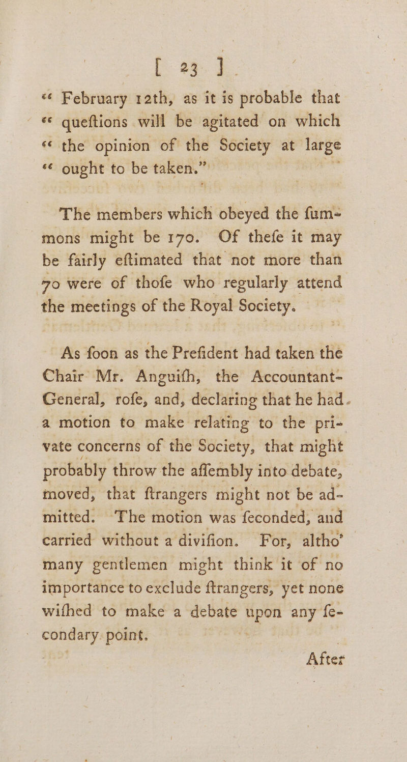 Ld. February rath, as it is probable that © queftions will be agitated on which Cy na «¢ the opinion of the Hnigncve at at. ee “ ought to be pir i The members which obeyed the fum- mons might be 170. Of thefe it may be fairly eftimated that not more than 70 were of thofe who regularly attend the mectings of the Royal Society. As foon as the Prefident had taken the Chair Mr. Anguifh, the Accountant- General, rofe, and, declaring that he had- a motion to make relating to the pri- vate concerns of the Society, that might probably throw the affembly into debate, moved, that ftrangers might not be ad= mitted. The motion was feconded, and carried without a divifion. For, altho’ many gentlemen might think it of no importance to exclude ftrangers, yet none wifhed to make a debate upon any fe- | condary. point. é : After