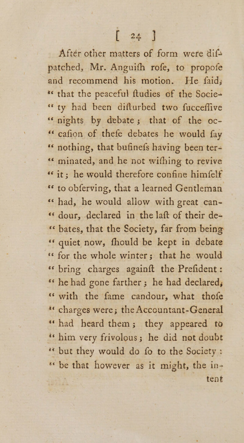 Aftér other matters of form were dif patched, Mr. Anguith rofe, to propofe and recommend his motion. He {faid; « that the peaceful ftudies of the Socie- “ty had been difturbed two fucceffive ‘‘ nights by debate; that of the oc- ‘« cafion of thefe debates he would fay ‘“&lt; nothing, that bufinefs having been ter- “* minated, and he not wifhing to revive ‘©it; he would therefore confine himfelf *€ to obferving, that a learned Gentleman «¢ had, he would allow with great can- «© dour, declared in the laft of their de- “&lt; bates, that the Society, far from being ‘ quiet now, fhould be kept in debate ‘‘ for the whole winter; that he would ‘‘ bring charges againft the Prefident : *‘ he had gone farther; he had declared, ‘‘ with the fame candour, what thofe ‘* charges were; the Accountant-General | ‘‘had heard them; they appeared to «him very frivolous; he did not doubt ‘* but they would do fo to the Society : ** be that however as it might, the in- tent